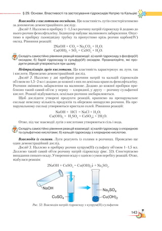 143
  § 29. Основи. Властивості та застосування гідроксидів Натрію та Кальцію
Взаємодія з кислотними оксидами. Цю властивість лугів спостерігати­мемо
за допомогою демонстраційного досліду.
Дослід 1. Наллємо в пробірку 1–1,5 мл розчину натрій гідроксиду й додамо до
нього розчин фенолфталеїну. Індикатор набуває малинового забарвлення. Опус-
тимо в пробірку газовідвідну трубку та пропустимо крізь розчин карбон(ІV)
оксид. Рівняння реакцій:
2NaOH + CO2
= Na2
CO3
+ H2
O;
Са(ОН)2
+ SO3
= CaSO4
+ H2
O.
Складіть самостійно рівняння реакцій взаємодії: а) калій гідроксиду з фосфор(V)
оксидом; б) барій гідроксиду із сульфур(VI) оксидом. Проаналізуйте, які про­
дукти реакцій утворюються при цьому.
Нейтралізація лугів кислотами. Ця властивість характеризує як луги, так
і кислоти. Проведемо демонстраційний дослід.
Дослід 2. Наллємо у дві пробірки розчини натрій та кальцій гідроксидів
об’ємом по 1,5–2 мл і додамо до кожної з них по декілька крапель фенолфталеїну.
Розчини змінюють забарвлення на малинове. Додамо до кожної пробірки при-
близно такий самий об’єм: у першу — хлоридної, у другу — розчину сульфатної
кислот. Реакції відбуваються, оскільки розчини знебарвлюються.
Щоб дослідити утворені продукти реакцій, крапнемо на препарувальне
скельце невелику кількість продуктів та обережно випаруємо розчини. На пре-
парувальному скельці утворюються кристали солей. Рівняння реакцій:
NaOH + HCl = NaCl + H2
O;
Ca(OH)2
+ H2
SO4
= CaSO4
↓ + 2H2
O.
Отже, під час взаємодії лугів з кислотами утворюються сіль і вода.
Складіть самостійно рівняння реакцій взаємодії: а) калій гідроксиду з хлоридною
та сульфатною кислотами; б) кальцій гідроксиду з хлоридною кислотою.
Взаємодія із солями. Луги реагують із солями в розчинах. Проведемо ще
один демонстраційний дослід.
Дослід 3. Наллємо в пробірку розчин купрум(ІІ) сульфату об’ємом 1–1,5 мл.
Доллємо такий самий об’єм розчину натрій гідроксиду (рис. 52). Спостерігаємо
випадання синього осаду. Утворення осаду є однією з умов перебігу реакцій. Отже,
відбулася реакція:
2NaOH + CuSO4
= Cu(OH)2
↓ + Na2
SO4
.
Рис. 52. Взаємодія натрій гідроксиду з купрум(ІІ) сульфатом
 