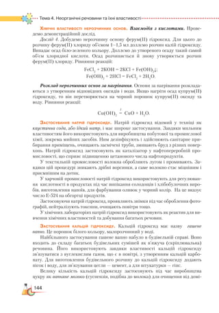 144
Тема 4. Неорганічні речовини та їхні властивості
Хімічні властивості нерозчинних основ. Взаємодія з кислотами. Прове-
демо демонстраційний дослід.
Дослід 4. Добудемо нерозчинну основу ферум(ІІ) гідроксид. Для цього до
розчину ферум(ІІ) хлориду об’ємом 1–1,5 мл доллємо розчин калій гідроксиду.
Випадає осад біло-зеленого кольору. Доллємо до утвореного осаду такий самий
об’єм хлоридної кислоти. Осад розчиняється й знову утворюється розчин
ферум(ІІ) хлориду. Рівняння реакцій:
FeCl2
+ 2КОH = 2КCl + Fe(OH)2
↓;
Fe(OH)2
+ 2HCl = FeCl2
+ 2H2
O.
Розклад нерозчинних основ за нагрівання. Основи за нагрівання розклада-
ються з утворенням відповідних оксидів і води. Якщо нагріти осад купрум(ІІ)
гідроксиду, то він перетворюється на чорний порошок купрум(ІІ) оксиду та
воду. Рівняння реакції:
t
Cu(OH)2
= CuO + H2
O.
Застосування натрій гідроксиду. Натрій гідроксид відомий у техніці як
каустична сода, або їдкий натр, і має широке застосування. Завдяки мильним
властивостям його використовують для виробництва побутової та промислової
хімії, зокрема мийних засобів. Ним дезінфікують і здійснюють санітарне при-
бирання приміщень, очищають засмічені труби, змивають бруд з різних повер-
хонь. Натрій гідроксид застосовують як каталізатор у нафтопереробній про-
мисловості, що сприяє підвищенню цетанового числа нафтопродуктів.
У текстильній промисловості волокна обробляють лугом і промивають. За-
вдяки цій процедурі зникають дрібні ворсинки, а саме волокно стає міцнішим і
приємнішим на дотик.
У харчовій промисловості натрій гідроксид використовують для регулюван-
ня кислотності в продуктах під час випікання солодощів і хлібобулочних виро-
бів, виготовлення напоїв, для фарбування оливок у чорний колір. На це вказує
число Е-524 на обгортці продуктів.
Застосовуючи натрій гідроксид, проявляють знімки під час оброблення фото-
графій, нейтралізують токсини, очищають повітря тощо.
У хімічних лабораторіях натрій гідроксид використовують як реактив для ви-
вчення хімічних властивостей та добування багатьох речовин.
Застосування кальцій гідроксиду. Кальцій гідроксид має назву  гашене
вапно. Це порошок білого кольору, малорозчинний у воді. 
Найбільшого застосування гашене вапно набуло в будівельній справі. Воно
входить до складу багатьох будівельних сумішей як в’яжуча (скріплювальна)
речовина. Його використовують завдяки властивості кальцій гідроксиду
зв’язуватися з вуглекислим газом, що є в повітрі, з утворенням кальцій карбо-
нату. Для виготовлення будівельного розчину до кальцій гідроксиду додають
пісок і воду, для зв’язування цегли — цемент, а для штукатурки — гіпс.
Велику кількість кальцій гідроксиду застосовують під час виробництва
цукру як вапняне молоко (суспензія, подібна до молока) для очищення від домі-
 