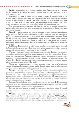 147
  § 30. Біологічне значення металічних елементів
Калій — основний елемент кожної живої клітини. Його солі, що містять йони
Калію, нормалізують обмін речовин у тканинах, підтримують м’язовий тонус та
артеріальний тиск.
Важливий для роботи серця, нирок, мозку, печінки. В організмі підтримує
водноенергетичний баланс, контролює скорочення м’язів, перешкоджає накопи-
ченню радіоактивного Цезію-137. Потрібний людям для підтримання м’язового
тонусу, а також тим, які відчувають стомлюваність і дратівливість, втрату апе-
титу, розлад сну, хворіють на гіпертонію, гастрит або виразку шлунка.
Для поповнення організму цим мікроелементом варто додавати до раціону
сушені абрикоси, родзинки, цитрусові, квасолю та сою, молочні й морепродукти,
картоплю, шпинат.
Натрій — мікроелемент, що відіграє важливу роль у функціонуванні орга-
нізму людини. Здійснює вплив і стимулює роботу нервової системи, впливає на
роботу міокарда, нормалізує артеріальний тиск, розширюючи судини. Йони
Натрію входять до складу крові та міжклітинної рідини, тканин тіла; в організм
надходять з натрій хлоридом. Вони ж забезпечують проходження нервових
імпульсів, регулюють разом з Калієм водний баланс, запобігаючи зневодненню
організму.
Найбільше Натрію містять свіжі овочі (помідори, огірки, буряки, морква),
бобові, риба й морепродукти. За дефіциту Натрію в організмі необхідно вживати
квашену й морську капусту, молочні та м’ясні вироби.
Ферум — один з життєво необхідних мікроелементів. Без нього немислиме
функціонування кровоносної системи, синтез еритроцитів і гемоглобіну. Це еле-
мент, що є складником багатьох ферментів, сприяє знешкодженню токсичних
речовин у печінці, захищає імунну систему, забезпечує вироблення енергії в
м’язах. Як і Калій, перешкоджає накопиченню радіоактивних речовин в орга-
нізмі, зокрема радіоактивного Плутонію.
Міститься у великій кількості в таких харчових продуктах, як м’ясо (ялови-
чина), морська риба, нирки, печінка, гриби, бобові, какао, морква, яйця, насіння
гарбуза, зелень, гранат, житній хліб, молода кропива.
Купрум — елемент, що, як і Ферум, уважається життєво необхідним мікро­
елементом для організму людини. Потрібний для утворення гемоглобіну крові,
бере активну участь у синтезі еритроцитів і гормонів щитоподібної залози, попе-
реджає розвиток артритів, викривлення хребта. Від наявності Купруму залежить
пігментація волосся. Важливу роль відіграє в проведенні нервових імпульсів,
запобігаючи розсіяному склерозу.
Важливий для дітей, які мають сколіоз, порушення постави, ДЦП; людям, які
хворіють на артрити, артрози, розсіяний склероз, порушення функції щитоподіб-
ної залози, мають серцево-судинні захворювання.
Багатою на мідь їжею є устриці, печінка корів та овець, какао й чорний
перець, а також горіхи, соняшникове насіння, зелені маслини та пшеничні
висівки.
Магній — основний внутрішньоклітинний антистресовий макроелемент.
Гідратовані йони Магнію є каталізаторами гідролізного розпаду АТФ й АДФ, що
забезпечує виділення енергії в мітохондріях клітин. Бере участь у передаванні
генетичної інформації, нервових імпульсів до м’язів, зниженні артеріального та
 