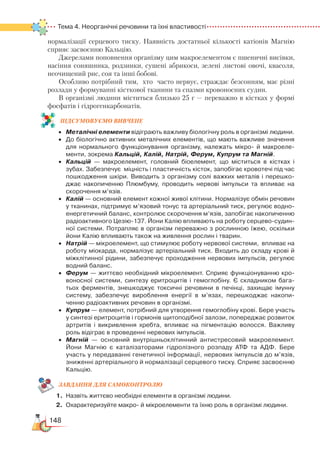148
Тема 4. Неорганічні речовини та їхні властивості
нормалізації серцевого тиску. Наявність достатньої кількості катіонів Магнію
сприяє засвоєнню Кальцію.
Джерелами поповнення організму цим макроелементом є пшеничні висівки,
насіння соняшника, родзинки, сушені абрикоси, зелені листові овочі, квасоля,
неочищений рис, соя та інші бобові.
Особливо потрібний тим, хто часто нервує, страждає безсонням, має різні
розлади у формуванні кісткової тканини та спазми кровоносних судин.
В організмі людини міститься близько 25 г — переважно в кістках у формі
фосфатів і гідрогенкарбонатів.
ПІД­СУ­МО­ВУ­Є
­
МО ВИВЧЕНЕ
•	 Металічні елементи відіграють важливу біологічну роль в організмі людини.
•	 До біологічно активних металічних елементів, що мають важливе значення
для нормального функціонування організму, належать мікро-  й макроеле­
менти, зокрема Кальцій, Калій, Натрій, Ферум, Купрум та Магній.
•	 Кальцій — макроелемент, головний біоелемент, що міститься в кістках і
зубах. Забезпечує  міцність і пластичність кісток, запобігає кровотечі під час
пошкодження шкіри. Виводить з організму солі важких металів і перешко­
джає накопиченню Плюмбуму, проводить нервові імпульси та впливає на
скорочення м’язів.
•	 Калій — основний елемент кожної живої клітини. Нормалізує обмін речовин
у тканинах, підтримує м’язовий тонус та артеріальний тиск, регулює водно­
енергетичний баланс, контролює скорочення м’язів, запобігає накопиченню
радіоактивного Цезію-137. Йони Калію впливають на роботу серцево-судин­
ної системи. Потрапляє в організм переважно з рослинною їжею, оскільки
йони Калію впливають також на живлення рослин і тварин.
•	 Натрій — мікроелемент, що стимулює роботу нервової системи,  впливає на
роботу міокарда, нормалізує артеріальний тиск. Входить до складу крові й
міжклітинної рідини, забезпечує проходження нервових імпульсів, регулює
водний баланс.
•	 Ферум — життєво необхідний мікроелемент. Сприяє функціонуванню кро­
воносної системи, синтезу еритроцитів і гемоглобіну. Є складником бага­
тьох ферментів, знешкоджує токсичні речовини в печінці, захищає імунну
систему, забезпечує вироблення енергії в м’язах, перешкоджає накопи­
ченню радіоактивних речовин в організмі.
•	 Купрум — елемент, потрібний для утворення гемоглобіну крові. Бере участь
у синтезі еритроцитів і гормонів щитоподібної залози, попереджає розвиток
артритів і викривлення хребта, впливає на пігментацію волосся. Важливу
роль відіграє в проведенні нервових імпульсів.
•	 Магній — основний внутрішньоклітинний антистресовий макроелемент.   
Йони Магнію є каталізаторами гідролізного розпаду АТФ та АДФ. Бере
участь у передаванні генетичної інформації, нервових імпульсів до м’язів,
зниженні артеріального й нормалізації серцевого тиску. Сприяє засвоєнню
Кальцію.
ЗАВ­ДАН­НЯ ДЛЯ СамоКОН­ТРО­ЛЮ
1.	 Назвіть життєво необхідні елементи в організмі людини.
2.	 Охарактеризуйте макро- й мікроелементи та їхню роль в організмі людини.
 