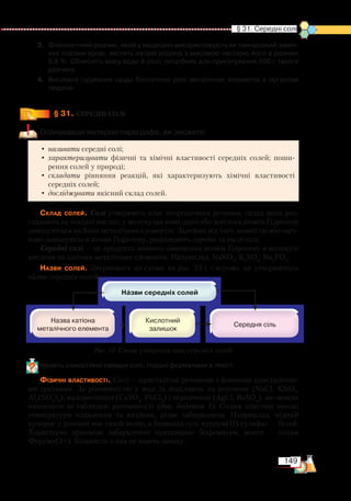 149
  § 31. Середні солі
3.	 Фізіологічний розчин, який у медицині використовують як тимчасовий замін­
ник плазми крові, містить натрій хлорид з масовою часткою його в розчині
0,9 %. Обчисліть масу води й солі, потрібних для приготування 500 г такого
розчину.
4.	 Висловте судження щодо біологічної ролі металічних елементів в організмі
людини.
§ 31.
	
СЕРЕДНІ СОЛІ
Опанувавши матеріал параграфа, ви зможете:
•	називати середні солі;
•	характеризувати фізичні та хімічні властивості середніх солей; поши-
рення солей у природі;
•	складати рівняння реакцій, які характеризують хімічні властивості
середніх солей;
•	досліджувати якісний склад солей.
Склад солей. Солі утворюють клас неорганічних речовин, склад яких роз-
глядають як похідні кислот, у молекулах яких один або декілька атомів Гідрогену
заміщуються на йони металічних елементів. Залежно від того, повністю або част-
ково заміщуються атоми Гідрогену, розрізняють середні та кислі солі.
Середні солі — це продукти повного заміщення атомів Гідрогену в молекулі
кислоти на катіони металічних елементів. Наприклад, NaNO3
, K2
SO4
, Na3
PO4
.
Назви солей. Звернемося до схеми на рис. 53 і з’ясуємо, як утворюються
назви середніх солей.
Назвіть самостійно середні солі, подані формулами в тексті.
Фізичні властивості. Солі — кристалічні речовини з йонними кристалічни­
­ми ґратками. За розчинністю у воді їх поділяють на розчинні (NaCl, KNO3
,
Al2
(SO4
)3
), малорозчинні (CaSO4
, PbCl2
) і нерозчинні (AgCl, BaSO4
), що можна
визначити за таблицею розчинності (див. додаток 1). Солям властиві високі
температури плавлення та кипіння, різне забарвлення. Наприклад, мідний
купорос у розчині має синій колір, а безводна сіль купрум(ІІ) сульфат — білий.
Характерне оранжеве забарвлення притаманне біхроматам, жовте — солям
Феруму(3+). Більшість з них не мають запаху.
Рис. 53. Схема утворення назв середніх солей
+
 