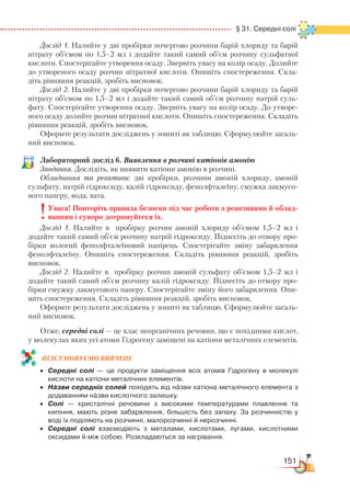 151
  § 31. Середні солі
Дослід 1. Налийте у дві пробірки почергово розчини барій хлориду та барій
нітрату об’ємом по 1,5–2 мл і додайте такий самий об’єм розчину сульфатної
кислоти. Спостерігайте утворення осаду. Зверніть увагу на колір осаду. Долийте
до утвореного осаду розчин нітратної кислоти. Опишіть спостереження. Скла-
діть рівняння реакцій, зробіть висновок.
Дослід 2. Налийте у дві пробірки почергово розчини барій хлориду та барій
нітрату об’ємом по 1,5–2 мл і додайте такий самий об’єм розчину натрій суль-
фату. Спостерігайте утворення осаду. Зверніть увагу на колір осаду. До утворе-
ного осаду долийте розчин нітратної кислоти. Опишіть спостереження. Складіть
рівняння реакцій, зробіть висновок.
Оформте результати досліджень у зошиті як таблицю. Сформулюйте загаль-
ний висновок.
Лабораторний дослід 6. Виявлення в розчині катіонів амонію
Завдання. Дослідіть, як виявити катіони амонію в розчині.
Обладнання та реактиви: дві пробірки, розчини амоній хлориду, амоній
сульфату, натрій гідроксиду, калій гідроксиду, фенолфталеїну, смужка лакмусо-
вого паперу, вода, вата.
Увага! Повторіть правила безпеки під час роботи з реактивами й облад-
нанням і суворо дотримуйтеся їх.
Дослід 1. Налийте в пробірку розчин амоній хлориду об’ємом 1,5–2 мл і
додайте такий самий об’єм розчину натрій гідроксиду. Піднесіть до отвору про-
бірки вологий фенолфталеїновий папірець. Спостерігайте зміну забарвлення
фенолфталеїну. Опишіть спостереження. Складіть рівняння реакцій, зробіть
висновок.
Дослід 2. Налийте в пробірку розчин амоній сульфату об’ємом 1,5–2 мл і
додайте такий самий об’єм розчину калій гідроксиду. Піднесіть до отвору про-
бірки смужку лакмусового паперу. Спостерігайте зміну його забарвлення. Опи-
шіть спостереження. Складіть рівняння реакцій, зробіть висновок.
Оформте результати досліджень у зошиті як таблицю. Сформулюйте загаль-
ний висновок.
Отже, середні солі — це клас неорганічних речовин, що є похідними кислот,
у молекулах яких усі атоми Гідрогену заміщені на катіони металічних елементів.
ПІД­СУ­МО­ВУ­Є
­
МО ВИВЧЕНЕ
•	 Середні солі — це продукти заміщення всіх атомів Гідрогену в молекулі
кислоти на катіони металічних елементів.
•	 Назви середніх солей походять від назви катіона металічного елемента з
додаванням назви кислотного залишку.
•	 Солі — кристалічні речовини з високими температурами плавлення та
кипіння, мають різне забарвлення, більшість без запаху. За розчинністю у
воді їх поділяють на розчинні, малорозчинні й нерозчинні.
•	 Середні солі взаємодіють з металами, кислотами, лугами, кислотними
оксидами й між собою. Розкладаються за нагрівання.
 