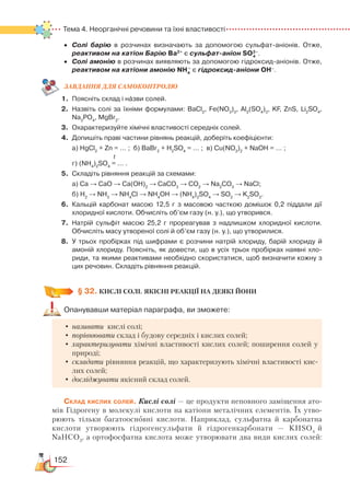 152
Тема 4. Неорганічні речовини та їхні властивості
•	 Солі барію в розчинах визначають за допомогою сульфат-аніонів. Отже,  
реактивом на катіон Барію Ba2+
є сульфат-аніон SO .
•	 Солі амонію в розчинах виявляють за допомогою гідроксид-аніонів. Отже,
реактивом на катіони амонію NH4
+
є гідроксид-аніони OH–
.                
ЗАВ­ДАН­НЯ ДЛЯ СамоКОН­ТРО­ЛЮ
1.	 Поясніть склад і назви солей.
2.	 Назвіть солі за їхніми формулами: BaCl2
, Fe(NO3
)3
, Al2
(SO4
)3
, KF, ZnS, Li2
SO4
,
Na3
PO4
, MgBr2
.
3.	 Охарактеризуйте хімічні властивості середніх солей.
4.	 Допишіть праві частини рівнянь реакцій, доберіть коефіцієнти:
	 а) HgCl2
+ Zn = … ;  б) BaBr2
+ H2
SO4
= … ;  в) Cu(NO3
)2
+ NaOH = … ;
t
	
г) (NH4
)2
SO4
= … .
5.	 Складіть рівняння реакцій за схемами:
	 а) Са → СаО → Са(ОН)2
→ СаСО3
→ СО2
→ Na2
CO3
→ NaCl;
	 б) Н2
→ NH3
→ NH4
Cl → NH4
OH → (NH4
)2
SO4
→ SO2
→ K2
SO3
.
6.	 Кальцій карбонат масою 12,5 г з масовою часткою домішок 0,2 піддали дії
хлоридної кислоти. Обчисліть об’єм газу (н. у.), що утворився.
7.	 Натрій сульфіт масою 25,2 г прореагував з надлишком хлоридної кислоти.
Обчисліть масу утвореної солі й об’єм газу (н. у.), що утворилися.
8.	 У трьох пробірках під шифрами є розчини натрій хлориду, барій хлориду й
амоній хлориду. Поясніть, як довести, що в усіх трьох пробірках наявні хло­
риди, та якими реактивами необхідно скористатися, щоб визначити кожну з
цих речовин. Складіть рівняння реакцій.
§ 32.
 
КИСЛІ СОЛІ. ЯКІСНІ РЕАКЦІЇ НА ДЕЯКІ ЙОНИ
Опанувавши матеріал параграфа, ви зможете:
•	називати кислі солі;
•	порівнювати склад і будову середніх і кислих солей;
•	характеризувати хімічні властивості кислих солей; поширення солей у
природі;
•	складати рівняння реакцій, що характеризують хімічні властивості кис-
лих солей;
•	досліджувати якісний склад солей.
Склад кислих солей. Кислі солі — це продукти неповного заміщення ато-
мів Гідрогену в молекулі кислоти на катіони металічних елементів. Їх утво-
рюють тільки багатоосновні кислоти. Наприклад, сульфатна й карбонатна
кислоти утворюють гідрогенсульфати й гідрогенкарбонати — KHSO4
й
NaHCO3
, а ортофосфатна кислота може утворювати два види кислих солей:
2–
4
 