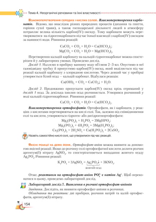154
Тема 4. Неорганічні речовини та їхні властивості
Взаємоперетворення середніх і кислих солей. Взаємоперетворення карбо­
натів. Відомо, що внаслідок різних природних процесів (дихання та гниття,
горіння сухої трави), а також господарської діяльності людей в атмосферу
потрап­ляє велика кількість карбон(ІV) оксиду. Тому карбонати можуть пере-
творюватися на гідрогенкарбонати під час їхньої взаємодії з карбон(ІV) оксидом
за наявності води. Рівняння реакцій:
СаСО3
+ СО2
+ Н2
О = Са(НСО3
)2
;
MgСО3
+ СО2
+ Н2
О = Mg(НСО3
)2
.
Перетворення кальцій карбонату на кальцій гідрогенкарбонат можна спосте-
рігати й у лабораторних умовах. Проведемо дослід.
Дослід 1. Наллємо в пробірку вапняну воду об’ємом 2–3 мл. Опустимо в неї
газовідвідну трубку й пропустимо карбон(ІV) оксид, який виділяється під час
реакції кальцій карбонату з хлоридною кислотою. Через деякий час у пробірці
утворюється білий осад — кальцій карбонат. Відбулася реакція:
Са(ОН)2
+ СО2
= СаСО3
↓ + H2
O.
Дослід 2. Продовжимо пропускати карбон(ІV) оксид крізь отриманий у
досліді 1 осад. За декілька хвилин осад розчиняється. Утворився розчинний у
воді кальцій гідрогенкарбонат. Рівняння реакції:
СаСО3
+ СО2
+ Н2
О = Са(НСО3
)2
.
Взаємоперетворення ортофосфатів. Ортофосфати, як і карбонати, у реак-
ціях з кислотами перетворюються на кислі солі. Так, залежно від співвідношення
солі та кислоти, утворюються гідроген- або дигідроген­ор­то­фос­фати:
Mg3
(PO4
)2
+ Н3
РО4
= 3MgНРО4
;
Mg3
(PO4
)2
+ 4Н3
РО4
= 3Mg(Н2
РО4
)2
;
Ca3
(PO4
)2
+ 2H2
SO4
= Ca(H2
PO4
)2
+ 2CaSO4
.
Назвіть самостійно кислі солі, що утворилися під час реакцій.
Якісні реакції на деякі йони. Ортофосфат-аніон можна виявити за допомо-
гою якісної реакції. Якщо до розчину солі ортофосфатної кислоти долити розчин
аргентум(І) нітрату AgNO3
, то спостерігатиметься випадання жовтого осаду
Ag3
РO4
.Рівняння реакції:
К3
РО4
+ 3AgNO3
= Ag3
PO4
↓ + 3KNO3
.
Отже, реактивом на ортофосфат-аніон РО4
є катіон Ag+
. Щоб переко-
натися в цьому, проведемо лабораторний дослід.
Лабораторний дослід 7. Виявлення в розчині ортофосфат-аніонів
Завдання. Дослідіть, як виявити ортофосфат-аніони в розчинах.
Обладнання та реактиви: дві пробірки, розчини натрій та калій ортофос­
фатів, аргентум(І) нітрату.
жовтий осад
3–
 