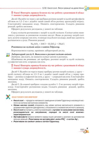 155
  § 32. Кислі солі. Якісні реакції на деякі йони
Увага! Повторіть правила безпеки під час роботи з реактивами й облад-
нанням і суворо дотримуйтеся їх.
Дослід. Налийте по черзі у дві пробірки розчини натрій та калій ортофосфатів
об’ємом по 1,5–2 мл і додайте такий самий об’єм розчину аргентум(І) нітрату.
Спостерігайте випадання осаду. Опишіть спостереження. Складіть рівняння
реакцій, зробіть висновок.
Оформте результати досліджень у зошиті як таблицю.
Серед силікатів розчинними є натрій та калій силікати. Силікат-аніон вияв-
ляють у розчинах за допомогою сильних кислот. Якщо до розчину натрій силі-
кату долити хлоридну кислоту, то випаде осад білого кольору, який має здатність
розчинятися в лугах. Рівняння реакції:
Na2
SiO3
+ 2HCl = H2
SiO3
↓ + 2NaCl.
Реактивом на силікат-аніон є катіон Гідрогену.
Переконаємося в цьому, провівши лабораторний дослід.
Лабораторний дослід 8. Виявлення в розчині силікат-аніонів
Завдання. Дослідіть, як виявити силікат-аніони в розчинах.
Обладнання та реактиви: дві пробірки, розчини натрій та калій силікатів,
сульфатної кислоти, хлоридна кислота.
Увага! Повторіть правила безпеки під час роботи з реактивами й облад-
нанням і суворо дотримуйтеся їх.
Дослід 1. Налийте по черзі в першу пробірку розчин натрій силікату, у другу —
калій силікату об’ємом по 1,5–2 мл і додайте такий самий об’єм: у першу про-
бірку — розчину сульфатної кислоти, у другу — хлоридної кислоти. Спостерігайте
випадання осаду. Опишіть спостереження. Складіть рівняння реакцій, зробіть
висновок.
Дослід 2. До кожної пробірки з осадом долийте 1–2 мл розчину натрій гідро-
ксиду. Спостерігайте розчинення осадів. Складіть рівняння реакцій, зробіть
висновок.
Оформте результати досліджень у зошиті як таблицю.
ПІД­СУ­МО­ВУ­Є
­
МО ВИВЧЕНЕ
•	 Кислі солі — продукти неповного заміщення атомів Гідрогену в молекулі кис­
лоти на катіони металічних елементів.
•	 Назви кислих солей утворюють від назви катіона металічного елемента з
додаванням гідроген (дигідроген), сполученого з назвою кислотного залишку.
•	 Кислі солі вступають у хімічну взаємодію з лугами та сильними кислотами,
розкладаються за нагрівання; середні та кислі солі взаємо­
перетворюються.
•	 Ортофосфати можна виявити серед інших речовин у розчині за допомогою
якісних реакцій. Реактивом на ортофосфат-аніон РО4
3–
є катіон Ag+
.
•	 Реактивом на силікат-аніон є катіон Гідрогену.
 