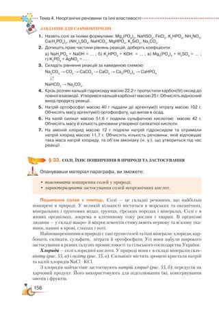 156
Тема 4. Неорганічні речовини та їхні властивості
ЗАВ­ДАН­НЯ ДЛЯ СамоКОН­ТРО­ЛЮ
1.	 Назвіть солі за їхніми формулами: Mg3
(PO4
)2
, NaHSO4
, FeCl3
, K2
HPO4
, NH4
NO3
,
Ca(H2
PO4
)2
, (NH4
)2
SO4
, NaHCO3
, MgHPO4
, K2
SiO3
, Na2
CO3
.
2.	 Допишіть праві частини рівнянь реакцій, доберіть коефіцієнти:
	 а) NaH2
PO4
+ NaOH = … ; б) K2
HPO4
+ KOH  = … ; в) Mg3
(PO4
)2
+ H2
SO4
= … ;﻿
г) K3
РО4
+ AgNO3
= … .
3.	 Складіть рівняння реакцій за наведеною схемою:
	
Na2
CO3
→ CO2
→ CaCO3
→ CaCl2
→ Ca3
(PO4
)2
→ CaНРО4
↓↑
	
NaHCO3
→ Na2
CO3
.
4.	 Крізь розчин кальцій гідроксиду масою 22,2 г пропустили карбон(ІV) оксид до
повної взаємодії. Утворився кальцій карбонат масою 25 г. Обчисліть відносний
вихід продукту реакції.
5.	 Натрій ортофосфат масою 40 г піддали дії аргентум(І) нітрату масою 102 г.
Обчисліть масу аргентум(I) ортофосфату, що випав в осад.
6.	 На калій силікат масою 51,6 г подіяли сульфатною кислотою   масою 42 г.  
Обчисліть масу й кількість речовини утвореної силікатної кислоти.
7.	 На амоній хлорид масою 12 г подіяли натрій гідроксидом та отримали
натрій хлорид масою 11,7 г. Обчисліть кількість речовини, якій відповідає
така маса натрій хлориду, та об’єм амоніаку (н. у.), що утвориться під час
реакції.
§ 33.
 
СОЛІ, ЇХНЄ ПОШИРЕННЯ В ПРИРОДІ ТА ЗАСТОСУВАННЯ
Опанувавши матеріал параграфа, ви зможете:
•	пояснювати поширення солей у природі;
•	характеризувати застосування солей неорганічних кислот.
Поширення солей у природі. Солі — це складні речовини, що найбільш
поширені в природі. У великій кількості містяться в морських та океанічних,
мінеральних і ґрунтових водах, ґрунтах, гірських породах і мінералах. Солі є в
живих організмах, зокрема в клітинному соку рослин і тварин. В організмі
людини — у складі макро- й мікроелементів стимулюють нервову та м’язову тка-
нини, наявні в крові, сльозах і поті.
Найпоширенішими в природі є такі групи солей та їхні мінерали: хлориди, кар-
бонати, силікати, сульфати, нітрати й ортофосфати. Усі вони набули широкого
застосування в різних галузях промисловості та сільського господарства України.
Хлориди — солі хлоридної кислоти. У природі вони є в складі мінералів силь-
вініту (рис. 55, а) і галіту (рис. 55, в). Сильвініт містить зрощені кристали натрій
та калій хлоридів NaCl
·
KCl.
З хлоридів найчастіше застосовують натрій хлорид (рис. 55, б), передусім як
харчовий продукт. Його використовують для підсолювання їжі, консервування
овочів і фруктів.
 