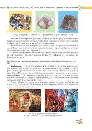 157
  § 33. Солі, їхнє поширення в природі та застосування
Вам уже відомо про використання розчину натрій хлориду в медицині, а на
багатьох високотемпературних виробництвах підсолюють питну воду, оскільки
катіони Натрію регулюють водний баланс в організмі.
Як сировинні промислові продукти, натрій та калій хлориди використовують
для добування лужних металів натрію та калію, їхніх гідроксидів і галогену хлору
методом електролізу їхніх розплавів.
У лабораторних умовах за допомогою хлоридів виявляють катіони Аргенту-
му Ag+
, наявність у розчинах катіонів Натрію Na+
та Калію K+
— за зміною за-
барвлення полум’я.
Пригадайте, на який колір змінюють забарвлення полум’я катіони Натрію та Калію.
Карбонати — середні солі карбонатної кислоти. Це мінерали мармур, вап-
няк, крейда. Унікальною за своєю красою та системою залів і галерей є Марму-
рова печера, розташована на плато гірського масиву Чатир-Даг у Криму
(рис. 56, а). Усю печеру на окремі зали розділяють кристалічні утворення ста-
лактитів (рис. 56, б), які нависають зверху вниз, ростучи зі стелі; сталагмітів,
що ніби виростають з підлоги; і сталагнатів, які є поєднанням тих та інших,
займаючи простір від підлоги до стелі.
У природі трапляються зрощені кристали кальцій та магній карбонатів, що
входять до складу мінералу доломіту. Цинк і Ферум карбонати є складниками
гельмею й сидериту відповідно.
а б в
Рис. 55. Мінерали: а — сильвініт; б — кристалічний натрій хлорид; в — галіт
а б
Рис. 56. Мармурова печера в Криму:
а — вхід у печеру; б — сталактити та сталагміти
 