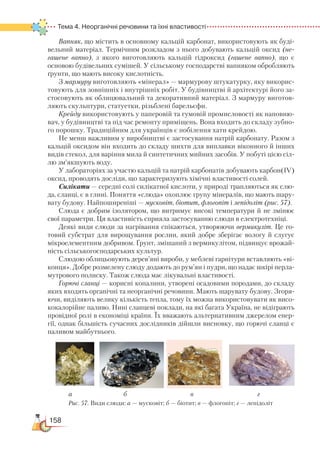 158
Тема 4. Неорганічні речовини та їхні властивості
Вапняк, що містить в основному кальцій карбонат, використовують як буді-
вельний матеріал. Термічним розкладом з нього добувають кальцій оксид (не-
гашене вапно), з якого виготовляють кальцій гідроксид (гашене вапно), що є
основою будівельних сумішей. У сільському господарстві вапняком обробляють
ґрунти, що мають високу кислотність.
З мармуру виготовляють «мінерал» — мармурову штукатурку, яку викорис-
товують для зовнішніх і внутрішніх робіт. У будівництві й архітектурі його за-
стосовують як облицювальний та декоративний матеріал. З мармуру виготов-
ляють скульп­тури, статуетки, різьблені барельєфи.
Крейду використовують у паперовій та гумовій промисловості як наповню-
вач, у будівництві та під час ремонту приміщень. Вона входить до складу зубно-
го порошку. Традиційним для українців є побілення хати крейдою.
Не менш важливим у виробництві є застосування натрій карбонату. Разом з
кальцій оксидом він входить до складу шихти для виплавки віконного й інших
видів стекол, для варіння мила й синтетичних мийних засобів. У побуті цією сіл-
лю зм’якшують воду.
У лабораторіях за участю кальцій та натрій карбонатів добувають карбон(IV)
оксид, проводять досліди, що характеризують хімічні властивості солей.
Силікати — середні солі силікатної кислоти, у природі трапляються як слю-
да, сланці, є в глині. Поняття «слюда» охоплює групу мінералів, що мають шару-
вату будову. Найпоширеніші — мусковіт, біотит, флогопіт і лепідоліт (рис. 57).
Слюда є добрим ізолятором, що витримує високі температури й не змінює
свої параметри. Ця властивість сприяла застосуванню слюди в електротехніці.
Деякі види слюди за нагрівання спікаються, утворюючи вермикуліт. Це го-
товий субстрат для вирощування рослин, який добре зберігає вологу й слугує
мікроелементним добривом. Ґрунт, змішаний з вермикулітом, підвищує врожай-
ність сільськогосподарських культур.
Слюдою облицьовують дерев’яні вироби, у меблеві гарнітури вставляють «ві-
конця». Добре розмелену слюду додають до рум’ян і пудри, що надає шкірі перла­
мутрового полиску. Також слюда має лікувальні властивості.
Горючі сланці — корисні копалини, утворені осадовими породами, до складу
яких входять органічні та неорганічні речовини. Мають шарувату будову. Згоря-
ючи, виділяють велику кількість тепла, тому їх можна використовувати як висо-
кокалорійне паливо. Нині сланцеві поклади, на які багата Україна, не відіграють
провідної ролі в економіці країни. Їх вважають альтернативним джерелом енер-
гії, однак більшість сучасних дослідників дійшли висновку, що горючі сланці є
паливом майбутнього.
а б в г
Рис. 57. Види слюди: а — мусковіт; б — біотит; в — флогопіт; г — лепідоліт
 