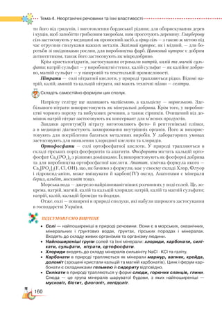 160
Тема 4. Неорганічні речовини та їхні властивості
ти його від гризунів, і виготовлення бордоської рідини; для обприскування дерев
і кущів, щоб запобігти грибковим хворобам, ним просочують деревину. Глауберову
сіль застосовують у медицині як проносний засіб, а гірку сіль — з такою ж метою під
час отруєння сполуками важких металів. Залізний купорос, як і мідний, — для бо-
ротьби зі шкідниками рослин, для виробництва фарб. Цинковий купорос є добрим
антисептиком, також його застосовують як мікродобриво.
Крім кристалогідратів, застосування отримали натрій, калій та магній суль-
фати: натрій сульфат — у виробництві стекол, калій сульфат — як калійне добри-
во, магній сульфат — у паперовій та текстильній промисловості.
Нітрати —  солі нітратної кислоти, у природі трапляються рідко. Відомі на-
трій, калій, амоній та кальцій нітрати, які мають технічні назви — селітри.
Складіть самостійно формули цих сполук.
Натрієву селітру ще називають чилійською, а кальцієву — норвезькою. Зде-
більшого нітрати використовують як мінеральні добрива. Крім того, у виробни-
цтві чорного пороху та вибухових речовин, а також сірників. Очищений від до-
мішок натрій нітрат застосовують як консервант для м’ясних продуктів.
Завдяки аргентум(І) нітрату виготовляють фото- й рентгенівські плівки,
а в медицині діагностують захворювання внутрішніх органів. Його ж вико­рис­
товують для посріблення багатьох металевих виробів. У лабораторних умо­вах
застосовують для виявлення хлоридної кислоти та хлоридів.
Ортофосфати — солі ортофосфатної кислоти. У природі трапляються в
складі гірських порід фосфоритів та апатитів. Фосфорити містять кальцій орто-
фосфат Са3
(РО4
)2
з різними домішками. Їх використовують як фосфорні добрива
та для виробництва ортофосфатної кислоти. Апатит, хімічна формула якого —
Ca5
[PO4
]3
(F, Cl, OH), що, як бачимо з формули, має у своєму складі Хлор, Флуор
і гідроксид-аніон, може вміщувати й карбон(ІV) оксид. Апатитами є мінерали
берил, альбіт, московіт тощо.
Морська вода — джерело найрізноманітніших розчинних у воді солей. Це, зо-
крема, натрій, магній, калій та кальцій хлориди; натрій, калій та магній сульфати;
натрій, калій, кальцій броміди та йодиди.
Отже, солі — поширені в природі сполуки, які набули широкого застосування
в господарстві України.
ПІД­СУ­МО­ВУ­Є
­
МО ВИВЧЕНЕ
•	 Солі — найпоширеніші в природі речовини. Вони є в морських, океанічних,
мінеральних і ґрунтових водах, ґрунтах, гірських породах і мінералах.
Входять до складу живих організмів та організму людини.
•	 Найпоширеніші групи солей та їхні мінерали: хлориди, карбонати, силі-
кати, сульфати, нітрати, ортофосфати.
•	 Хлориди входять до складу мінералів сильвініту NaCl · KCl та галіту.  
•	 Карбонати в природі трапляються як мінерали мармур, вапняк, крейда,
доломіт (зрощені кристали кальцій та магній карбонатів). Цинк і ферум кар­
бонати є складниками гельмею й сидериту відповідно.
•	 Силікати в природі трапляються у формі слюди, горючих сланців, глини.
Слюда  — це група мінералів шаруватої будови, з яких найпоширеніші —
мусковіт, біотит, флогопіт, лепідоліт.
 