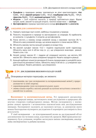 161
  § 34. Дослідження якісного складу солей
•	 Сульфати в природних умовах трапляються як різні кристалогідрати: гіпс
CaSO4
 · 2H2
O, мідний купорос CuSO4
 · 5H2
O, глауберова сіль Na2
SO4
· 10H2
O,
гірка сіль MgSO4
 · 7H2
O, залізний купорос FeSO4
 · 7H2
O.
•	 Нітрати — солі нітратної кислоти, у природі трапляються рідко. Відомі
натрій, калій, амоній та кальцій нітрати, технічні назви яких — селітри.
•	 Ортофосфати в природі трапляються в складі фосфоритів та апатитів.
ЗАВ­ДАН­НЯ ДЛЯ СамоКОН­ТРО­ЛЮ
1.	 Наведіть приклади груп солей, найбільш поширених у природі.
2.	 Поясніть поширення в природі та застосування: а) хлоридів; б) кар­бонатів;﻿
в) силікатів; г) сульфатів; ґ) нітратів; д) ортофосфатів.
3.	 Глина містить у своєму складі алюміній оксид з масовою часткою 25 %.
Обчисліть масу алюміній оксиду, що можна виділити з глини масою 500 кг.
4.	 Обчисліть масову частку кальцій сульфату в складі гіпсу.
5.	 На амоній сульфат масою 13,2 г подіяли надлишком калій гідроксиду.
Обчисліть масу солі й об’єм газу (н. у.), що утворилися внаслідок   реакції.
Назвіть сіль і газ.
6.	 Натрій силікат масою 61 г піддали дії хлоридної кислоти, що містить HCl
масою 39 г. Обчисліть маси утворених продуктів. Назвіть продукти реакції.
7.	 Кальцій карбонат кількістю речовини 0,4 моль прореагував із силіцій(ІV) окси­
дом кількістю речовини 5 моль. Обчисліть масу й об’єм (н. у.) утворених про­
дуктів реакції. Назвіть речовини, що утворилися.
§ 34.
 
ДОСЛІДЖЕННЯ ЯКІСНОГО СКЛАДУ СОЛЕЙ
Опанувавши матеріал параграфа, ви зможете:
•	пояснювати, що таке експеримент та експериментальний метод у приро-
дознавстві та хімії зокрема;
•	характеризувати типи експериментальних задач;
•	знати ознаки перебігу якісних реакцій на катіони металічних елементів і
амоній-іон та аніони.
Експеримент та експериментальний метод. Усі природничі дисципліни,
вивчаючи природні явища, застосовують певні дослідження в природних або
штучно створених (лабораторних) умовах. Метою експерименту є відтво-
рення деяких процесів і встановлення взаємозв’язків між досліджуваними
явищами. Експеримент належить до наукового методу, за допомогою якого
можна багаторазово відтворити дослідження й перевірити достовірність його
результатів.
У хімії експеримент — це цілеспрямований вплив на досліджуваний об’єкт
для виявлення тих чи інших ознак, властивостей, процесів. Щоб проведення екс-
перименту було успішним, потрібно застосувати вміння спостерігати, аналізу-
вати спостереження та робити висновки.
 