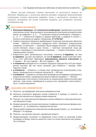 17
  § 2. Будова електронних оболонок атомів хімічних елементів...
Однак числові значення ступеня окиснення та валентності можуть не
збігатися. Наприклад, у молекулах простих речовин, утворених неметалічними
елементами, ступінь окиснення дорівнює нулю, а валентність залежить від
кількості електронів, які атоми елементів віддають для утворення спільних
електронних пар.
ПІД­СУ­МО­ВУ­Є
­
МО ВИВЧЕНЕ
•	 Електронні формули, або електронні конфігурації, відображають розподіл
електронів в атомі. Вони вказують на розміщення електронів на енергетичних
рівнях, де цифрами 1, 2, 3, …, 7 позначають енергетичний рівень, літерами s-,
p-, d-, f- — енергетичні підрівні та форму орбіталей, а цифрою в степені —
кількість електронів на підрівні. Наприклад: 9
F 1s2
2s2
2p5
.
•	 Графічні електронні формули відображають структуру електронних оболонок
атомів.   Орбіталь позначають квадратом (його називають енергетичною
коміркою), а електрони — стрілками. Якщо квадрат вільний — на орбіталі від­
сутній електрон, якщо є одна стрілка — електрон неспарений, якщо дві
стрілки, спрямовані в протилежних напрямках, — спарені електрони з анти­
паралельними спінами.
•	 Енергетичні рівні заповнюються поступово: спочатку s-підрівень, за ним
р-підрівень, що має три орбіталі, за ним d-підрівень, якому властива наяв­
ність п’яти орбіталей. Відповідно максимальна кількість електронів на
s-підрівні — 2, на р-підрівні — 6 і на d-підрівні — 10.
•	 s-елементи розміщуються в головних підгрупах (підгрупи А) І та ІІ груп періо­
дичної системи. До них також належать два елементи 1 періоду, тобто
Гідроген і Гелій.
•	 р-елементи — елементи, в атомах яких заповнюється електронами р-під­­­
рівень, розміщуються в головних підгрупах ІІІ — VІІІ груп.
•	 d-елементи — елементи, в атомах яких заповнюється d-підрівень поперед­нього
енергетичного рівня, і розміщуються вони в побічних підгрупах  І — VІІІ груп.
•	 У збудженому стані кількість електронів на зовнішньому енергетичному рівні
зростає, тому атоми, перебуваючи в цьому стані, проявляють змінні валент­
ність і ступені окиснення.
ЗАВ­ДАН­НЯ ДЛЯ СамоКОН­ТРО­ЛЮ
1.	 Поясніть, що відображає електронна формула атома.
2.	Напишіть електронні формули атомів елементів 2 періоду та поясніть, які
зміни спостерігаються в будові атомів елементів.
3.
	
Поясніть, як, крім електронної формули, можна зобразити структуру електрон­
них оболонок атомів.
4.	 Охарактеризуйте на основі електронних і графічних електронних формул роз­
міщення s-, p-, d-елементів у періодичній системі.
5.	 Проаналізуйте відмінності електронних конфігурацій атомів s-, p-, d-елементів
(Ферум) 1–4 періодів.
6.	 Поясніть, що означає принцип «мінімальної енергії».
7.	 Охарактеризуйте основний та збуджений стани атома на прикладі атомів
Сульфуру та Хлору, поясніть валентні стани та ступені окиснення цих елемен­
тів у сполуках.
 
