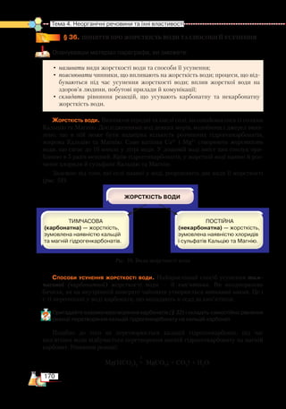 170
Тема 4. Неорганічні речовини та їхні властивості
§ 36.
	
ПОНЯТТЯ ПРО ЖОРСТКІСТЬ ВОДИ ТА СПОСОБИ ЇЇ УСУНЕННЯ
Опанувавши матеріал параграфа, ви зможете:
•	називати види жорсткості води та способи її усунення;
•	пояснювати чинники, що впливають на жорсткість води; процеси, що від-
буваються під час усунення жорсткості води; вплив жорсткої води на
здоров’я людини, побутові прилади й комунікації;
•	складати рівняння реакцій, що усувають карбонатну та некарбонатну
жорсткість води.
Жорсткість води. Вивчаючи середні та кислі солі, ви ознайомилися із солями
Кальцію та Магнію. Дослідженнями вод деяких морів, водоймищ і джерел вияв-
лено, що в ній може бути надмірна кількість розчинних гідрогенкарбонатів,
зокрема Кальцію та Магнію. Саме катіони Са2+
і Mg2+
cтворюють жорсткість
води, що сягає до 10 ммоль у літрі води. У дощовій воді вміст цих сполук при-
близно в 5 разів менший. Крім гідрогенкарбонатів, у жорсткій воді наявні й роз-
чинні хлориди й сульфати Кальцію та Магнію.
Залежно від того, які солі наявні у воді, розрізняють два види її жорсткості
(рис. 59).
Способи усунення жорсткості води. Найпростіший спосіб усунення тим­
часової (карбонатної) жорсткості води — її кип’ятіння. Ви неодноразово
бачили, як на внутрішній поверхні чайників утворюється вапняний накип. Це і
є ті нерозчинні у воді карбонати, що випадають в осад за кип’ятіння.
Пригадайте взаємоперетворення карбонатів (§ 32) і складіть самостійно рівняння
реакції перетворення кальцій гідрогенкарбонату на кальцій карбонат.
Подібно до того як перетворюється кальцій гідрогенкарбонат, під час
кип’ятіння води відбувається перетворення магній гідрогенкарбонату на магній
карбонат. Рівняння реакції:
t
Mg(HCO3
)2
= MgCO3
↓ + CO2
↑ + H2
O.
Рис. 59. Види жорсткості води
 