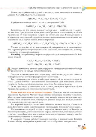 171
  § 36. Поняття про жорсткість води та способи її усунення
Тимчасову (карбонатну) жорсткість можна усунути, якщо подіяти вапняним
молоком Са(ОН)2
. Відбувається реакція:
Са(HCO3
)2
+ Са(ОН)2
= 2СаCO3
↓ + 2H2
O.
Карбонати випадають в осад і під дією кальцинованої соди:
Са(HCO3
)2
+ Nа2
CО3
= СаCO3
↓ + 2NaHCO3
.
Вам відомо, що для прання використовують мило — натрієву сіль стеарино-
вої кислоти. При додаванні мила до води відбувається реакція обміну катіонів
Кальцію, що є у воді, на катіони Натрію, що містяться в милі. Унаслідок цього в
осад випадає нерозчинний кальцій стеариноат, що призводить до надмірного ви-
користання мила під час прання. Рівняння реакції:
Са(HCO3
)2
+ 2С17
Н35
СООNa = (С17
Н35
СОО)2
Ca↓ + Na2
CO3
+ CO2
↑ + H2
O.
Уважно проаналізуємо всі рівняння реакцій та переконаємося, що в кожному
разі гідрогенкарбонати перетворюються на карбонати, які виводяться з розчину,
утворюючи нерозчинні карбонати.
Постійну (некарбонатну) жорсткість усувають дією кальцинованої соди. Рів-
няння реакцій:
СaCl2
+ Nа2
CО3
= СаCO3
↓ + 2NaCl;
MgCl2
+ Nа2
CО3
= MgCO3
↓ + 2NaCl.
Складіть самостійно рівняння реакцій усунення некарбонатної жорсткості води
за наявності в ній кальцій та магній сульфатів.
Додаючи до води одночасно кальциновану соду й вапно, усувають і тимчасо-
ву (карбонатну), і постійну (некарбонатну) жорсткість.
Воду зм’якшують не тільки в побутових умовах, а й на великих підприєм-
ствах. Один із способів — використання йонообмінних смол, які містять катіони
Натрію чи Калію, здатні обмінюватися на катіони Кальцію та Магнію.
Отже, суть процесу зм’якшення води полягає у виведенні з розчину катіонів
Кальцію та Магнію, які спричиняють її жорсткість.
Вплив жорсткої води на здоров’я людини. Доведено, що висока концент­
рація йонів Кальцію та Магнію у воді впливає насамперед на шкіру та волосся.
Мило не завжди повністю очищає воду, тому на шкірі залишаються рештки кар-
бонатів. Вони забивають пори, погіршуючи дихання шкіри. Як наслідок, виника-
ють подразнення, висипи, прищі, лупа.
Від жорсткої води псується волосся: воно стає ламким, випадає, з’являється
лупа. Тому після миття волосся важливо сполоскувати його кип’яченою водою.
Потрапляючи в надмірній кількості в організм людини, сполуки Кальцію та
Магнію призводять до появи каміння в нирках і сечівниках, порушують роботу
серцево-судинної системи, жовчних проток та опорно-рухового апарату, на стін-
ках кишечнику осідають шлаки тощо.
У домашніх умовах найефективнішим способом є використання фільтрів
йонного обміну, які виробляє промисловість для побутового використання.
 