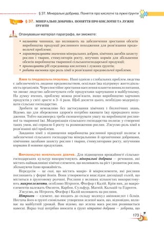 173
  § 37. Мінеральні добрива. Поняття про кислотні та лужні ґрунти
§ 37.
	
МІНЕРАЛЬНІ ДОБРИВА. ПОНЯТТЯ ПРО КИСЛОТНІ ТА ЛУЖНІ
ҐРУНТИ
Опанувавши матеріал параграфа, ви зможете:
•	називати чинники, що впливають на забезпечення зростання обсягів
виробництва продукції рослинного походження для розв’язання продо-
вольчої проблеми;
•	характеризувати значення мінеральних добрив, хімічних засобів захисту
рослин і тварин, стимуляторів росту, штучних кормів для збільшення
обсягів виробництва тваринної сільськогосподарської продукції;
•	прогнозувати рН середовища кислотних і лужних ґрунтів;
•	робити висновки про роль хімії в розв’язанні продовольчої проблеми.
Хімія та продовольча проблема. Нині однією з глобальних проблем людства
є забезпеченість людини продовольством, оскільки їжа підтримує життєдіяль-
ність організмів. Через постійне зростання населення планети виникло питання,
чи зможе людство забезпечувати себе продуктами харчування в майбутньому.
На думку вчених, проблему можна розв’язати, якщо виробництво харчових
продуктів у світі зросте в 3–4 рази. Щоб досягти цього, необхідно модернізу-
вати сільське господарство.
Зробити це неможливо без застосування хімічних і біологічних знань.
Відомо, що для збереження здоров’я потрібно вживати їжу природного похо-
дження. Тобто насамперед треба сконцентрувати увагу на виробництві рослин-
ної та тваринної їжі. Модернізація сільського господарства полягає у створенні
таких умов, які сприяли б росту та розмноженню рослин. З’ясуємо роль хімії в
розв’язанні цієї проблеми.
Завдання хімії з підвищення виробництва рослинної продукції полягає в
забезпеченні сільського господарства мінеральними й органічними добривами,
хімічними засобами захисту рослин і тварин, стимуляторами росту, штучними
кормами й новими продуктами.
Виробництво мінеральних добрив. Для підвищення врожайності сільсько-
господарських культур використовують мінеральні добрива  — речовини, які
містять найважливіші хімічні елементи, що впливають на ріст і розвиток рослин,
збільшуючи їхню врожайність.
Передусім — це солі, що містять макро- й мікроелементи, які рослини
поглинають у формі йонів. Вони утворюються внаслідок дисоціації солей, що
містяться в ґрунтовому розчині. Рослини у великих кількостях використову-
ють макроелементи, особливо Нітроген, Фосфор і Калій. Крім них, до макро-
елементів належать Оксиген, Карбон, Сульфур, Магній, Кальцій та Гідроген.
З’ясуємо, як Нітроген, Фосфор і Калій впливають на рослини.
Нітроген — елемент, що входить до складу молекул амінокислот і білків.
Нестача його в ґрунті сповільнює утворення зеленої маси, що, відповідно, впли-
ває на майбутній урожай. Вам відомо, що зелена маса рослин розвивається
навесні. Якраз тоді потрібно вносити в ґрунт нітратні добрива — добрива, що
 