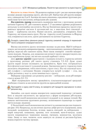 175
  § 37. Мінеральні добрива. Поняття про кислотні та лужні ґрунти
Кислотні та лужні ґрунти. На розвиток коріння та ріст рослин значною мірою
впливає реакція середовища ґрунту, або його рН. Найчастіше рН ґрунтів вимірю-
ють у діапазоні від 3 до 9. Залежно від цього показника, середовище ґрунтових роз-
чинів може бути кислотним, нейтральним або лужним.
Кислотність ґрунту визначають надмірним вмістом у ґрунтовому розчині
катіонів Гідрогену Н+
, pH становить менше 7. У кислотних ґрунтах розрізняють
актуальну та потенційну кислотність. Під час біохімічних процесів у ґрунті утво-
рюються органічні кислоти й вуглекислий газ, а внаслідок його взаємодії з
водою  — карбонатна кислота. Наявні кислоти, дисоціюючи, утворюють йони
Гідрогену, які підкислюють ґрунт. Під час гідролізу солей Алюмінію та Феруму
теж утворюються кислоти, здатні дисоціювати на катіони Гідрогену.
Складіть самостійно рівняння реакції гідролізу алюміній хлориду й переконай­
теся в утворенні хлоридної кислоти.
Висока кислотність ґрунту негативно впливає на рослини. Щоб її нейтралі-
зувати,застосовуютьвапнуванняґрунту—внесеннявапняку,вапняногоборошна,
крейди, мергелю або гашеного вапна. Нині також поширені способи викорис-
тання відходів. Зокрема, для зниження кислотності ґрунту використовують від-
ходи виробництва цукру, які містять кальцій карбонат і попіл.
Для лужних ґрунтів характерною є надмірна кількість гідроксид-аніонів
у ґрунтовому розчині, рН такого ґрунту становить 7,5–8,5. Дуже лужні
ґрунти вкрай погано впливають на врожайність. Крім того, погіршуються
його фізичні властивості та водний режим. Зменшення вмісту гідроксид-іонів
досягають гіпсуванням, тобто внесенням у ґрунт гіпсу. Під час взаємодії каль-
цій сульфату з катіонами Натрію утворюється натрій сульфат — сіль, яка
добре розчинна у воді та легко вимивається з ґрунту.
Найкраще середовище для розвитку рослин — нейтральне, коли рН вимірю-
ється в межах 5,5–7,5.
Щоб підтримувати високу врожайність сільськогосподарської продукції,
необхідно стежити за кислотністю ґрунтів на присадибній ділянці.
Пригадайте з курсу хімії 9 класу, як виміряти рН продуктів харчування та міне­
ральних вод.
Звичайно, для цього можна використати лакмусовий індикатор і зіставити
його зі шкалою кислотності, що продається у формі кольорових рН-смужок.
Однак такий спосіб визначення кислотності складний та не завжди точний. Він
вимагає виготовлення ґрунтового розчину, незіпсованого індикатора та сприй-
няття кольору людиною.
Є біологічний спосіб визначення кислотності за допомогою рослин-індикато-
рів (рис. 61). Наприклад, на кислотних ґрунтах добре ростуть подорожник, хвощ
польовий, калюжниця болотна, яглиця, щавель кінський; на нейтральних —
пирій повзучий, конюшина, кропива, осот польовий, мати-й-мачуха; лужні
ґрунти покриваються червоними маками, гірчицею, живокостом, молочаєм
тощо. Знову ж таки, чекаючи, коли зацвітуть на ділянці ці рослини-бур’яни,
можна втратити частину врожаю.
 