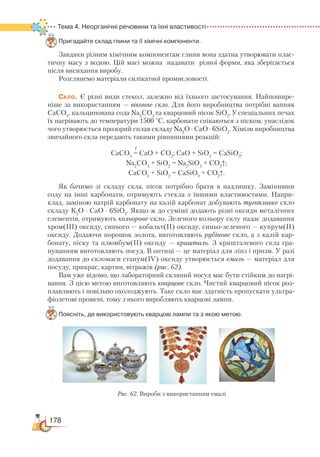 178
Тема 4. Неорганічні речовини та їхні властивості
Пригадайте склад глини та її хімічні компоненти.
Завдяки різним хімічним компонентам глини вона здатна утворювати плас-
тичну масу з водою. Цій масі можна надавати різної форми, яка зберігається
після висихання виробу.
Розглянемо матеріали силікатної промисловості.
Скло. Є різні види стекол, залежно від їхнього застосування. Найпошире-
ніше за використанням — віконне скло. Для його виробництва потрібні вапняк
СаСО3
, кальцинована сода Na2
CO3
та кварцовий пісок SiO2
. У спеціальних печах
їх нагрівають до температури 1500 °С, карбонати спікаються з піском, унаслідок
чого утворюється прозорий сплав складу Na2
O ∙ CaO ∙ 6SiO2
. Хімізм виробництва
звичайного скла передають такими рівняннями реакцій:
t
СаСО3
= CaO + CO2
; CaO + SiO2
= CaSiO3
;
Na2
CO3
+ SiO2
= Na2
SiO3
+ CO2
↑;
CaCO3
+ SiO2
= CaSiO3
+ CO2
↑.
Як бачимо зі складу скла, пісок потрібно брати в надлишку. Замінивши
соду на інші карбонати, отримують стекла з іншими властивостями. Напри-
клад, заміною натрій карбонату на калій карбонат добувають тугоплавке скло
складу К2
O ∙ CaO ∙ 6SiO2
. Якщо ж до суміші додають різні оксиди металічних
елементів, отримують кольорове скло. Зеленого кольору склу надає додавання
хром(ІІІ) оксиду, синього — кобальт(ІІ) оксиду, синьо-зеленого — купрум(ІІ)
оксиду. Додаючи порошок золота, виготовляють рубінове скло, а з калій кар-
бонату, піску та плюмбум(ІІ) оксиду — кришталь. З кришталевого скла гра-
нуванням виготовляють посуд. В оптиці — це матеріал для лінз і призм. У разі
додавання до скломаси станум(ІV) оксиду утворюється емаль — матеріал для
посуду, прикрас, картин, вітражів (рис. 62).
Вам уже відомо, що лабораторний скляний посуд має бути стійким до нагрі-
вання. З цією метою виготовляють кварцове скло. Чистий кварцовий пісок роз-
плавляють і повільно охолоджують. Таке скло має здатність пропускати ультра-
фіолетові промені, тому з нього виробляють кварцові лампи.
Поясніть, де використовують кварцові лампи та з якою метою.
Рис. 62. Вироби з використанням емалі
 