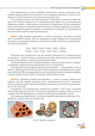 179
  § 38. Сучасні силікатні матеріали
Для виробництва скляних виробів застосовують методи видування, пре­
сування, прокатування й витягування. Усі ці операції виконують, коли скло пе-
ребуває в стані в’язкої маси, яка повільно охолоджується.
Скло використовують для виготовлення скловолокон і склониток. Виготов-
лені з них тканини добрі тепло- й електроізолятори. Крім того, для передавання
зображень і звуків у кабельному телебаченні й телефонному зв’язку використо-
вують світловоди. У медицині й косметології застосовують прилади для діагнос-
тування хвороб внутрішніх органів, де використані склонитки. Із скловолокна й
пластмас виготовляють міцні склопластики.
Цемент. Цей матеріал виробляють з глини та вапняку, які мають великий
вміст силіцій(ІV) оксиду. Під час нагрівання суміші відбувається зневоднення
каолініту, розкладання вапняку й утворення кальцій силікатів та алюмосиліка-
тів. Рівняння реакцій:
t
Al2
O3
∙ 2SiO2
∙ 2H2
O → Al2
O3
∙ 2SiO2
+ 2H2
O;
CaCO3
= CaO + CO2
↑; CaO + SiO2
= CaSiO3
.
Речовини, що утворюються під час реакцій, спікаються та перемелюються
на порошок — цемент. З нього, додаючи пісок і воду, виготовляють будівельний
розчин, який твердне з утворенням кам’янистої маси.
Силікатна промисловість України виробляє декілька сортів цементу: швид­ко­
тужавіючий, морозостійкий, жароміцний, бетон і залізобетон.
У будівельній справі широко використовують бетон — суміш щебеню, піску й
цементу. Помістивши в бетон залізні стержні, отримують залізобетон, що є міцні-
шим від бетону. Його використовують для спорудження корпусів заводів і фабрик,
електростанцій, мостів і гребель, будинків, панелей, балок тощо.
Кераміка. Керамічні вироби виготовляють з глини та різних мінеральних
добавок. До цих виробів належать цегла, облицювальна плитка й черепиця,
кахель, дренажні труби, порцеляна й фаянс, раковини для унітазів та умивальни-
ків, тиглі, ізолятори.
Сировиною для виготовлення керамічних виробів є біла глина, польовий
шпат, кварцовий пісок (§ 33). Технологія вироблення кераміки дійшла до нас з
глибини віків. Це формування, сушіння та випалювання виробів з глини.
Для надання декоративним і художнім виробам красивого оздоблення їх по-
кривають глазур’ю або емаллю (рис. 63).
Рис. 63. Вироби з кераміки
 