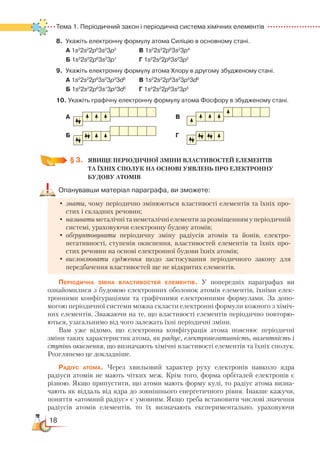 18
Тема 1. Періодичний закон і періодична система хімічних елементів  
8. Укажіть електронну формулу атома Силіцію в основному стані.
		 А 1s2
2s2
2p6
3s2
3p3
			
В 1s2
2s2
2p6
3s2
3p4
		
Б 1s2
2s2
2p6
3s2
3p1			
Г 1s2
2s2
2p6
3s2
3p2
9. Укажіть електронну формулу атома Хлору в другому збудженому стані.
		
А 1s2
2s2
2p6
3s2
3p3
3d2  
  	 В 1s2
2s2
2p6
3s2
3p5
3d0
		
Б 1s2
2s2
2p6
3s1
3p3
3d3  
	
Г 1s2
2s2
2p6
3s2
3p5
10. Укажіть графічну електронну формулу атома Фосфору в збудженому стані.
	
А  												 В
	
		Б
												
Г
	
§ 3.
	
ЯВИЩЕ ПЕРІОДИЧНОЇ ЗМІНИ ВЛАСТИВОСТЕЙ ЕЛЕМЕНТІВ
ТА ЇХНІХ СПОЛУК НА ОСНОВІ УЯВЛЕНЬ ПРО ЕЛЕКТРОННУ
БУДОВУ АТОМІВ
Опанувавши матеріал параграфа, ви зможете:
•	знати, чому періодично змінюються властивості елементів та їхніх про-
стих і складних речовин;
•	називати металічні та неметалічні елементи за розміщенням у періодичній
системі, ураховуючи електронну будову атомів;
•	обґрунтовувати періодичну зміну радіусів атомів та йонів, електро­
негативності, ступенів окиснення, властивостей елементів та їхніх про-
стих речовин на основі електронної будови їхніх атомів;
•	висловлювати судження щодо застосування періодичного закону для
передбачення властивостей ще не відкритих елементів.
Періодична зміна властивостей елементів. У попередніх параграфах ви
ознайомилися з будовою електронних оболонок атомів елементів, їхніми елек-
тронними конфігураціями та графічними електронними формулами. За допо-
могою періодичної системи можна скласти електронні формули кожного з хіміч-
них елементів. Зважаючи на те, що властивості елементів періодично повторю-
ються, узагальнимо від чого залежать їхні періодичні зміни.
Вам уже відомо, що електронна конфігурація атома пояснює періодичні
зміни таких характеристик атома, як радіус, електронегативність, валентність і
ступінь окиснення, що визначають хімічні властивості елементів та їхніх сполук.
Розглянемо це докладніше.
Радіус атома. Через хвильовий характер руху електронів навколо ядра
радіу­си атомів не мають чітких меж. Крім того, форма орбіталей електронів є
різною. Якщо припустити, що атоми мають форму кулі, то радіус атома визна-
чають як віддаль від ядра до зовнішнього енергетичного рівня. Інакше кажучи,
поняття «атомний радіус» є умовним. Якщо треба встановити числові значення
радіусів атомів елементів, то їх визначають експериментально, ураховуючи
 