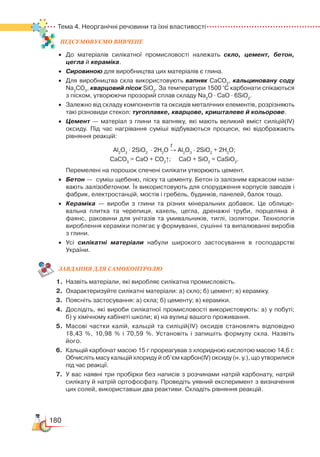 180
Тема 4. Неорганічні речовини та їхні властивості
ПІД­СУ­МО­ВУ­Є
­
МО ВИВЧЕНЕ
•	 До матеріалів силікатної промисловості належать скло, цемент, бетон,
цегла й кераміка.
•	 Сировиною для виробництва цих матеріалів є глина.
•	 Для виробництва скла використовують вапняк СаСО3
, кальциновану соду
Na2
CO3
, кварцовий пісок SiO2
. За температури 1500 °С карбонати спікаються
з піском, утворюючи прозорий сплав складу Na2
O ∙ CaO ∙ 6SiO2
.
•	 Залежно від складу компонентів та оксидів металічних елементів, розрізняють
такі різновиди стекол: тугоплавке, кварцове, кришталеве й кольорове.
•	 Цемент — матеріал з глини та вапняку, які мають великий вміст силіцій(ІV)
оксиду. Під час нагрівання суміші відбуваються процеси, які відображають
рівняння реакцій:
                                                                          
t
Al2
O3
∙ 2SiO2
  
∙ 2H2
O → Al2
O3
∙ 2SiO2
+ 2H2
O;
CaCO3
= CaO + CO2
↑;     CaO + SiO2
= CaSiO3
.
	
Перемелені на порошок спечені силікати утворюють цемент.
•	 Бетон —  суміш щебеню, піску та цементу. Бетон із залізним каркасом нази­
вають залізобетоном. Їх використовують для спорудження корпусів заводів і
фабрик, електростанцій, мостів і гребель, будинків, панелей, балок тощо.
•	 Кераміка — вироби з глини та різних мінеральних добавок. Це облицю­
вальна плитка та черепиця, кахель, цегла, дренажні труби, порцеляна й
фаянс, раковини для унітазів та умивальників, тиглі, ізолятори. Технологія
вироблення кераміки полягає у формуванні, сушінні та випалюванні виробів
з глини.
•	 Усі силікатні матеріали набули широкого застосування в господарстві
України.
ЗАВ­ДАН­НЯ ДЛЯ СамоКОН­ТРО­ЛЮ
1.	 Назвіть матеріали, які виробляє силікатна промисловість.
2.	 Охарактеризуйте силікатні матеріали: а) скло; б) цемент; в) кераміку.
3.	 Поясніть застосування: а) скла; б) цементу; в) кераміки.
4.	 Дослідіть, які вироби силікатної промисловості використовують: а) у побуті;﻿
б) у хімічному кабінеті школи; в) на вулиці вашого проживання.
5.	 Масові частки калій, кальцій та силіцій(ІV) оксидів становлять відповідно
18,43 %, 10,98 % і 70,59 %. Установіть і запишіть формулу скла. Назвіть
його.
6.	 Кальцій карбонат масою 15 г прореагував з хлоридною кислотою масою 14,6 г.
Обчисліть масу кальцій хлориду й об’єм карбон(ІV) оксиду (н. у.), що утворилися
під час реакції.
7.	 У вас наявні три пробірки без написів з розчинами натрій карбонату, натрій
силікату й натрій ортофосфату. Проведіть уявний експеримент з визначення
цих солей, використавши два реактиви. Складіть рівняння реакцій.
 