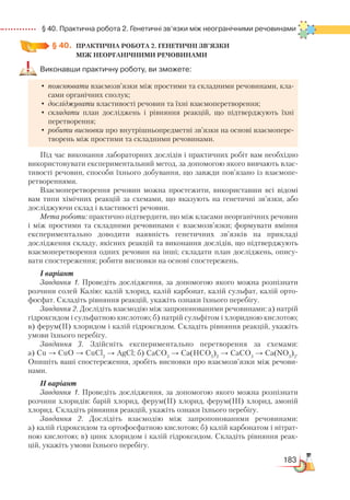 183
  § 40. Практична робота 2. Генетичні зв’язки між неогранічними речовинами
§ 40.
	
ПРАКТИЧНА РОБОТА 2. ГЕНЕТИЧНІ ЗВ’ЯЗКИ ­
МІЖ НЕОРГАНІЧНИМИ РЕЧОВИНАМИ
Виконавши практичну роботу, ви зможете:
•	пояснювати взаємозв’язки між простими та складними речовинами, кла-
сами органічних сполук;
•	досліджувати властивості речовин та їхні взаємоперетворення;
•	складати план досліджень і рівняння реакцій, що підтверджують їхні
перетворення;
•	робити висновки про внутрішньопредметні зв’язки на основі взаємопере­
творень між простими та складними речовинами.
Під час виконання лабораторних дослідів і практичних робіт вам необхідно
використовувати експериментальний метод, за допомогою якого вивчають влас-
тивості речовин, способи їхнього добування, що завжди пов’язано із взаємопе-
ретвореннями.
Взаємоперетворення речовин можна простежити, використавши всі відомі
вам типи хімічних реакцій за схемами, що вказують на генетичні зв’язки, або
досліджуючи склад і властивості речовин.
Мета роботи: практично підтвердити, що між класами неорганічних речовин
і між простими та складними речовинами є взаємозв’язки; формувати вміння
експериментально доводити наявність генетичних зв’язків на прикладі
до­слідження складу, якісних реакцій та виконання дослідів, що підтверджують
взає­мо­перетворення одних речовин на інші; складати план досліджень, опису-
вати спостереження; робити висновки на основі спостережень.
І варіант
Завдання 1. Проведіть дослідження, за допомогою якого можна розпізнати
розчини солей Калію: калій хлорид, калій карбонат, калій сульфат, калій орто-
фосфат. Складіть рівняння реакцій, укажіть ознаки їхнього перебігу.
Завдання 2. Дослідіть взаємодію між запропонованими речовинами: а) натрій
гідроксидом і сульфатною кислотою; б) натрій сульфітом і хлоридною кислотою;
в) ферум(ІІ) хлоридом і калій гідроксидом. Складіть рівняння реакцій, укажіть
умови їхнього перебігу.
Завдання 3. Здійсніть експериментально перетворення за схемами:
а) Сu → CuO → CuCl2
→ AgCl; б) СаСО3
→ Са(НСО3
)2
→ СаСО3
→ Са(NO3
)2
.
Опишіть ваші спостереження, зробіть висновки про взаємозв’язки між речови-
нами.
ІI варіант
Завдання 1. Проведіть дослідження, за допомогою якого можна розпізнати
розчини хлоридів: барій хлорид, ферум(ІІ) хлорид, ферум(ІІІ) хлорид, амоній
хлорид. Складіть рівняння реакцій, укажіть ознаки їхнього перебігу.
Завдання 2. Дослідіть взаємодію між запропонованими речовинами:
а) калій гідроксидом та ортофосфатною кислотою; б) калій карбонатом і нітрат-
ною кислотою; в) цинк хлоридом і калій гідроксидом. Складіть рівняння реак-
цій, укажіть умови їхнього перебігу.
 