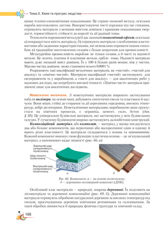 188
Тема 5. Хімія та прогрес людства
щими техніко-економічними показниками. Це сприяє економії металу, оскільки
вироби виготовляють литтям. Використовуючи чисті порошки під час спікання,
отримують матеріали з меншим вмістом домішок і кращими показниками твер-
дості, термостійкості, стійкості до корозії та дії радіації тощо.
Технологія порошкової металургії дає значний економічний ефект, оскільки:
а) покращується якість матеріалу; б) отримують матеріали з особливими власти-
востями або заданими характеристиками, які неможливо отримати іншим спосо-
бом; в) традиційне виготовлення сплавів є більш затратним для промисловості.
Металургійна промисловість виробляє не тільки сплави, а й чисті та надчисті
метали. Це золото, платина й платинові метали, срібло тощо. Надчисті матеріали
мають дуже низький вміст домішок. Їх у 100 й більше разів менше, ніж у чистих.
Масова частка домішок може становити всього 0,0001 %. 
Розрізняють такі кваліфікації металічних матеріалів, як «чистий», «чистий для
аналізу» та «хімічно чистий». Матеріали кваліфікації «чистий» застосовують для
експериментів та у виробництві, а «чисті для аналізу» — для аналітичних робіт у
наукових дослідах, що потребують високої точності. «Хімічно чисті» матеріали при-
значені лише для аналітичних досліджень.
Неметалічні матеріали. З неметалічних матеріалів широкого застосування
набули полімери, на основі яких добувають синтетичні смоли та пластмаси й кау-
чуки. Вони міцні, стійкі до стирання та дії агресивних середовищ, високих темпе-
ратур, добрі діелектрики. Неметалічними матеріалами, виробництво яких ґрунту-
ється на хімічних процесах, є кераміка, цемент, скло, бетон (див.
§ 38). Це універсальні будівельні матеріали, які застосовують у всіх будівельних
галузях. У сучасному будівництві широко застосовують залізобетонні конструкції.
Компози' ційний матеріал, або композит, — матеріал, у якому поєднуються
два або більше компонентів, що нерозчинні або малорозчинні один в одному й
мають різні властивості. Ці матеріали складаються з основи та наповнювачів.
Кожний компонент виконує свою функцію: пластична основа — це зв’язувальний
матеріал, а наповнювач надає міцності (рис. 66, а).
Особливий клас матеріалів — природні, зокрема деревинні. Їх поділяють на
лісоматеріали та деревинні композиційні (рис. 69, б). Деревинні композиційні
матеріали отримують обробкою натуральної деревини за високих температур під
тиском, просочуванням деревини хімічними речовинами та склеюванням. За
такої обробки змінюється її природна фізична структура та хімічний склад.
а б
Рис. 66. Композити: а — на основі поліетилену;
б — деревинно-полімерний композит (ДПК)
 