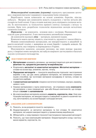 189
  § 41. Роль хімії в створенні нових матеріалів...
Металокерамічні композити (кермети) отримують пресуванням загото-
вок з порошків (металів і кераміки) з подальшим їхнім спіканням.
Виробляють також композити на основі алюмінію, берилію, нікелю,
кобальту. Матриці цих композитів можуть складатися з чистих металів або
сплавів на їхній основі. Серед сплавів важливу роль відіграють силіциди мета-
лів. Їх виготовляють за технологією прямого синтезу силіцидів з металу та
силіцію. Крім того, розроблено технологію відновлення оксидів металічних
елементів силіцієм.
Норпласти — це композити, основою яких є полімери. Наповнювачі нор­
пластів дуже різноманітні. З них виготовляють автомобільні коврики.
До композитів належать піни — матеріали, наповнені газами.
Композити мають високу міцність, пластичність, пружність і зносостійкість.
Новими композиційними матеріалами, які використовують в авіаційній та
ракето-космічній техніці, є матеріали на основі боридів і силіцидів металів. Це
нова технологія, яка створена та впроваджена в Україні.
Підсумовуючи зазначене, доходимо висновку, що хімія відіграє важливу
роль у створенні нових матеріалів, які набули широкого застосування в багатьох
галузях суспільного господарства.
ПІД­СУ­МО­ВУ­Є
­
МО ВИВЧЕНЕ
•	 Матеріалами називають речовини, що використовуються для виготовлення
фізичних тіл, предметів для вжитку чи виробництва.
•	 Розрізняють металічні та неметалічні матеріали. Металічні матеріали —
сплави на основі міді, алюмінію, магнію, титану.
•	 Порошкова металургія — технологія виробництва порошків і виготовлення
виробів з них, що дає змогу добувати матеріали, які неможливо отримати
іншим способом. Це тугоплавкі матеріали вольфраму й танталу, сплави на
основі їхніх карбідів.
•	 З неметалічних матеріалів створено синтетичні полімери, каучуки, кераміку,
цемент, скло.
•	 Новими матеріалами є група неметалічних,  які отримали назву композити.  
Це матеріали, у яких поєднуються  два або більше компонентів, що склада­
ються з основи та наповнювачів.
•	 До композиційних матеріалів належать кермети, норпласти, піни. Нові ком­
позиційні матеріали, які використовують в авіаційній та ракето-космічній тех­
ніці, виготовляють на основі боридів і силіцидів металів.
ЗАВ­ДАН­НЯ ДЛЯ СамоКОН­ТРО­ЛЮ
1.	 Поясніть, як ви розумієте поняття «матеріали».
2.	 Охарактеризуйте: а) металічні матеріали та їхні сплави; б) неметалічні
матеріа­ли, які широко використовують у промисловому виробництві.
3.	 Обґрунтуйте, у чому переваги технології застосування порошкової металургії.
4.	 Поясніть, що таке композиційні матеріали. Охарактеризуйте склад і застосу­
вання керметів, норпластів, пін.
 