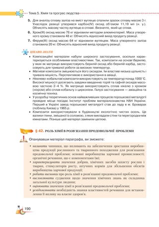 190
Тема 5. Хімія та прогрес людства
5.	 Для аналізу сплаву заліза на вміст вуглецю спалили зразок сплаву масою 3 г.
Унаслідок реакції утворився карбон(ІV) оксид об’ємом 11,19 мл (н. у.).
Обчисліть масову частку вуглецю в сплаві. Визначте, який це сплав.
6.	 Хром(ІІІ) оксид масою 76 кг відновили методом алюмінотермії. Маса утворе­
ного хрому становила 48 кг. Обчисліть відносний вихід продукту реакції.
7.	 Ферум(ІІІ) оксид масою 64 кг відновили вуглецем. Маса утвореного заліза
становила 20 кг. Обчисліть відносний вихід продукту реакції.
цікаво
знати
•	 Композиційні матеріали набули широкого застосування, оскільки ха­рак­
теризуються особливими властивостями. Так, композити на основі берилію,
у яких як матрицю використовують берилій оксид або берилій карбід, засто­
совують для тривалої роботи за високих температур.
•	 Магнієві композити зміцнюються його оксидом. Їм властиві низька щільність і
тривала міцність. Перспективою є використання в авіації.
•	 Нікелево-кобальтові композити використовують за температур понад 1000 °С.
Високої міцності досягають завдяки введенню торій та гафній оксидів масо­
вою часткою 2–4 %. Як матрицю використовують сплав нікелю з хромом
(ніхром) або сплав кобальту з цирконієм. Галузі застосування — авіаційна та
космічна техніка.
•	 У розробці теоретичних основ найважливіших процесів порошкової металургії
провідне місце посідає Інститут проблем матеріалознавства НАН України.
Перший в Україні завод порошкової металургії став до ладу в м. Броварах
(поблизу Києва) у 1965 р.
•	 Композити використовували в будівництві екологічно чистих осель. Це
ва­ли­ки глини, змішаної із соломою, з яких викладали стіни та перегородки між
кімнатами. Пізніше цей матеріал замінили цеглою.
§ 42.
 
РОЛЬ ХІМІЇ В РОЗВ’ЯЗАННІ ПРОДОВОЛЬЧОЇ  ПРОБЛЕМИ
Опанувавши матеріал параграфа, ви зможете:
•	називати чинники, що впливають на забезпечення зростання виробни-
цтва продукції рослинного та тваринного походження для розв’язання
продовольчої проблеми; основні виробництва харчової промисловості;
органічні речовини, що є компонентами їжі;
•	характеризувати значення добрив, хімічних засобів захисту рослин і
тварин, стимуляторів росту, штучних кормів для збільшення обсягів
виробництва харчової продукції;
•	робити висновки про роль хімії в розв’язанні продовольчої проблеми;
•	висловлювати судження щодо значення хімічних знань як складника
загальної культури людини;
•	оцінювати значення хімії в розв’язанні продовольчої проблеми;
•	усвідомлювати необхідність знання властивостей речовини для встанов-
лення її впливу на власне здоров’я.
 