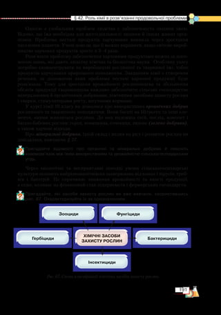 191
  § 42. Роль хімії в розв’язанні продовольчої проблеми
Однією з глобальних проблем людства є забезпеченість людини їжею.
Відомо, що їжа необхідна для життєдіяльності людини й інших живих орга-
нізмів. Проблема нестачі продуктів харчування виникла через зростання
населення планети. Учені довели, що її можна вирішити, якщо світове вироб-
ництво харчових продуктів зросте в 3–4 рази.
Розв’язати проблему забезпечення харчовими продуктами можна за допо-
могою знань, які дають людству хімічна та біологічна науки. Особливу увагу
потрібно сконцентрувати на виробництві рослинної та тваринної їжі, тобто
продуктів харчування природного походження. Завданням хімії є створення
речовин, за допомогою яких проблема нестачі харчової продукції буде
розв’язана. Тому для зростання врожайності рослинництва та збільшення
обсягів продукції тваринництва важливо забезпечити сільське господарство
мінеральними й органічними добривами, хімічними засобами захисту рослин
і тварин, стимуляторами росту, штучними кормами.
У курсі хімії 10 класу ви дізналися про використання органічних добрив
рослинного та тваринного походження. Вони багаті на Нітроген та інші еле-
менти, якими живляться рослини. До них належать гній, послід, компост і
багато бобових рослин: горох, конюшина, сочевиця, люпин (зелене добриво),
а також харчові відходи.
Про мінеральні добрива, їхній склад і вплив на ріст і розвиток рослин ви
довідалися, вивчаючи § 37.
Пригадайте відомості про органічні та мінеральні добрива й поясніть
взаємозв’язок між їхнім використанням та урожайністю сільськогосподарських
угідь.
Через екологічні та несприятливі погодні умови сільсь­ко­господарські
культури зазнають найрізноманітніших захворювань від комах і вірусів, гриб-
ків і бактерій. Це спричиняє зниження врожайності та якості продукції,
а отже, впливає на фінансовий стан підприємств і фермерських господарств.
Пригадайте, які засоби захисту рослин ви вже вивчили, скориставшись
рис. 67. Охарактеризуйте їх за призначенням.
Рис. 67. Схема класифікації хімічних засобів захисту рослин
 
