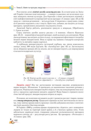 192
Тема 5. Хімія та прогрес людства
Розглянемо деякі хімічні засоби захисту рослин. За останні роки на Захід-
ній Україні з’явилися нові шкідники — слимаки та равлики, які на великих пло-
щах знищують овочеві культури. Для боротьби з ними застосовують відомий у
світі найефективніший та перевірений часом препарат «Слимакс» (рис. 68, а). Це
гранули з діючою речовиною — метальдегідом. Стикаючись з гранулами, слима-
ки й равлики втрачають слиз і гинуть. Крім того, добавки, що входять до складу
препарату, приваблюють шкідників і відлякують птахів.
Захисний бар’єр роблять, розсипаючи гранули в міжряддя. Обробляють
1–2 рази за сезон.
Серед хімічних засобів захисту рослин є й новинки. «Еместо Квантум»
(рис. 68, б) — перший фунгіцидний препарат, який належить до алкіламідів. Нова
діюча речовина, що входить до його складу, за покращеної ефективності потребує
меншої норми використання. Вона ж краще від наявних стандартів контро­лює
сріблясту та звичайну паршу картоплі.
З гербіцидів використовують системний гербіцид, що, діючи комплексно,
знищує понад 300 видів бур’янів. Це «Антибур’ян» (рис. 68, в). Застосовують
після збирання врожаю або на землях, які не використовують для вирощування
сільськогосподарських культур.
Зверніть увагу! Під час застосування пестицидів важливо дотримуватися
норми витрати. Збільшення її призводить до накопичення токсичних речовин у
продуктах. Раціонально використовуйте нітрати, тому що понаднормова їхня кіль-
кість у продуктах харчування шкодить здоров’ю! Якщо бажаєте отримати еколо-
гічно чистий продукт, використовувати нітрати не варто.
Речовини, які позитивно впливають на ріст і розвиток рослин і тварин, назива-
ють стимуляторами росту. Природної сировини на їхнє виготовлення не виста-
чає, тому хімічна промисловість пропонує способи добування штучних і синтетич-
них їхніх аналогів і біостимуляторів.
В Україні з 2000 р. успішно працює підприємство «Агротех», яке є компанією-
лідером не тільки на території нашої країни, а й у багатьох країнах світу. Успіх
забезпечили українські вчені, створивши унікальні полікомпонентні препарати
широкого спектру дії — регулятори росту рослин. Це препарати «Регоплант» і
«Стимпо» (рис. 69).
а б в
Рис. 68. Хімічні засоби захисту рослин: а — «Слимакс» (зооцид);
б — «Еместо Квантум» (фунгіцид); в — «Антибур’ян» (гербіцид)
 