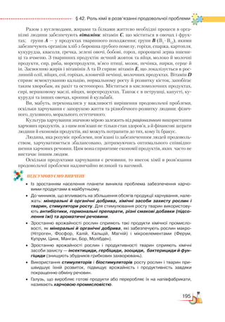 195
  § 42. Роль хімії в розв’язанні продовольчої проблеми
Разом з вуглеводами, жирами та білками життєво необхідні процеси в орга-
нізмі людини забезпечують вітаміни: вітамін С, що міститься в овочах і фрук-
тах; групи А — у продуктах тваринного походження; групи В (В1
–В12
), якими
забезпечують організм хліб з борошна грубого помелу, горіхи, спаржа, картопля,
кукурудза, квасоля, гречка, зелені овочі, бобові, горох, пророщені зерна пшени-
ці та ячменю. З тваринних продуктів: яєчний жовток та яйця, молоко й молочні
продукти, сир, риба, морепродукти, м’ясо птиці, мозок, печінка, нирки, серце й
ін. Засвоєнню жирів і вітамінів А та D сприяє вітамін Е, що локалізується в рос-
линній олії, яйцях, сої, горіхах, яловичій печінці, молочних продуктах. Вітамін D
сприяє всмоктуванню кальцію, нормальному росту й розвитку кісток, запобігає
таким хворобам, як рахіт та остеопороз. Міститься в кисломолочних продуктах,
сирі, вершковому маслі, яйцях, морепродуктах. Також є в петрушці, капусті, ку-
курудзі та інших овочах, кропиві й кульбабі.
Ви, мабуть, переконалися у важливості вирішення продовольчої проблеми,
оскільки харчування є запорукою життя та різнобічного розвитку людини: фізич-
ного, духовного, морального, естетичного.
Культура харчування значною мірою залежить від раціонального використання
харчових продуктів, а з цим пов’язані не тільки стан здоров’я, а й фінансові затрати
людини й економія продуктів, які можуть потрапити до тих, кому їх бракує.
Людина, яка розуміє проблеми, пов’язані із забезпеченням людей продоволь-
ством, харчуватиметься збалансовано, дотримуючись оптимального співвідно-
шення харчових речовин. Цим вона сприятиме економії продуктів, яких часто не
вистачає іншим людям.
Оскільки продуктами харчування є речовини, то внесок хімії в розв’язання
продовольчої проблеми надзвичайно великий та вагомий.
ПІД­СУ­МО­ВУ­Є
­
МО ВИВЧЕНЕ
•	 Із зростанням населення планети виникла проблема забезпечення харчо­
вими продуктами в майбутньому.
•	 До чинників, що впливають на збільшення обсягів продукції харчування, нале­
жать: мінеральні й органічні добрива, хімічні засоби захисту рослин і
тварин, стимулятори росту. Для стимулювання росту тварин використову­
ють антибіотики, гормональні препарати, різні смакові добавки (підсо-
лення їжі) та ароматичні речовини.
•	 Зростанню врожайності рослин сприяють такі продукти хімічної промисло­
вості, як мінеральні й органічні добрива, які забезпечують рослин макро- 
(Нітроген, Фосфор, Калій, Кальцій, Магній) і мікроелементами (Ферум,
Купрум, Цинк, Манган, Бор, Молібден).
•	 Зростанню врожайності рослин і продуктивності тварин сприяють хімічні
засоби захисту — інсектициди, гербіциди, зооциди, бактерициди й фун-
гіциди (знищують збудників грибкових захворювань).
•	 Використання стимуляторів і біостимуляторів росту рослин і тварин при­
швидшує їхній розвиток, підвищує врожайність і продуктивність завдяки
покращенню обміну речовин.
•	 Галузь, що виробляє готові продукти або переробляє їх на напівфабрикати,
називають харчовою промисловістю.
 