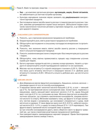 196
Тема 5. Хімія та прогрес людства  
•	 Їжа — це комплекс органічних речовин: вуглеводів, жирів, білків і вітамінів,
які забезпечують усі життєві потреби організму.
•	 Культура харчування значною мірою залежить від раціонального викорис­
тання харчових продуктів.
•	 Застосовуючи хімічні засоби захисту рослин і стимулятори росту рослин і тва­
рин, важливо дотримуватися норми їхньої витрати. Збільшення норми спри­
чиняє накопичення токсичних речовин у харчових продуктах, а це небезпечно
для здоров’я людини.
ЗАВ­ДАН­НЯ ДЛЯ СамоКОН­ТРО­ЛЮ
1.	 Поясніть, що є причиною виникнення продовольчої проблеми.
2.	 Охарактеризуйте роль хімії в розв’язанні продовольчої проблеми.
3.	 Обґрунтуйте застосування в сільському господарстві мінеральних та органіч­
них добрив.
4.	 Поясніть, яке значення мають хімічні засоби захисту рослин у покращенні
якості сільськогосподарської продукції.
5.	 Поясніть значення використання стимуляторів і біостимуляторів росту рослин
і тварин.
6.	 Обґрунтуйте, чому хімічна промисловість працює над створенням штучних
кормів для тварин.
7.	 Багато харчових продуктів містять у своєму складі крохмаль. Назвіть ці про­
дукти й запропонуйте спосіб підтвердження наявності в них крохмалю.
8.	 Масова частка вітаміну С в чорній смородині становить 0,25 %. Обчисліть,
яка маса цього вітаміну міститься в смородині масою 2 кг. Добова доза
вітаміну С становить 0,05 г. Обчисліть кількість добових доз, що містяться в
цій масі.
цікаво
знати
•	 Для збереження овочів і фруктів їх консервують. Квашення, соління, мочіння —
різновиди одного й того ж способу консервування.
•	 У квашених овочах вміст молочної кислоти більший (1,8 %), а солі — менший
(до 2 %). Їм притаманний кисло-солонуватий смак. Солені овочі, порівняно з
квашеними, мають менший вміст молочної кислоти (1,4 %), однак більший
вміст солі (до 4,5 %) та є солоними на смак. Мочіння ґрунтується на мікробіо­
логічних процесах, що сприяють накопиченню консервантів, зокрема молоч­
ної кислоти та спирту. Мочінням називають тому, що фрукти та ягоди залива­
ють чистою водою з розрахунку, що консервант утворюється з цукру, який
міститься в сировині. У таких фруктах мало солі (0,3–0,9 %), небагато молоч­
ної кислоти (0,5–1,4 %), а цукру та спирту більше (2 % і 1,8 % відповідно). Такі
фрукти мають приємний кисло-солодкий смак та аромат.
	
Ці три способи консервування дають змогу зберігати овочі та фрукти трива­
лий час, що також сприятиме розв’язанню продовольчої проблеми.
•	 Нині використовують заморожування харчової продукції. Однак багаторазове
заморожування значно знижує її якість.
 