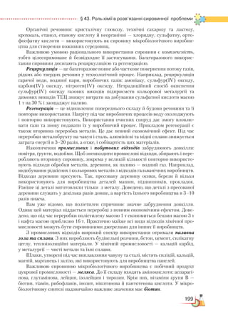 199
  § 43. Роль хімії в розв’язанні сировинної  проблеми
Органічні речовини: кристалічну глюкозу, технічні сахарозу та лактозу,
крохмаль, етанол, етанову кислоту й неорганічні — хлоридну, сульфатну, орто-
фосфатну кислоти — використовують як сировину мікробіологічного виробни-
цтва для створення поживних середовищ.
Важливою умовою раціонального використання сировини є комплексність,
тобто цілеспрямоване й безвідходне її застосування. Багаторазового викорис-
тання сировини досягають рециркуляцією та регенерацією.
Рециркуляція — це багаторазове повне або часткове повернення потоку газів,
рідких або твердих речовин у технологічний процес. Наприклад, рециркуляція
гарячої води, водяної пари, виробничих газів: амоніаку, сульфур(ІV) оксиду,
карбон(ІV) оксиду, нітроген(ІV) оксиду. Нетрадиційний спосіб окиснення
сульфур(ІV) оксиду газових викидів підприємств кольорової металургії та
димових викидів ТЕЦ знижує витрати на добування сульфатної кислоти масою
1 т на 30 % і заощаджує паливо.
Регенерація — це відновлення попереднього складу й будови речовини та її
повторне використання. Нагріту під час виробничих процесів воду охолоджують
і повторно використовують. Використання очисних споруд дає змогу вловлю-
вати гази та знову подавати їх у виробничий процес. Прикладом регенерації є
також вторинна переробка металів. Це дає певний економічний ефект. Під час
переробки металобрухту на чавун і сталь, алюмінієві та мідні сплави знижується
затрата енергії в 3–20 разів, а отже, і собівартість цих матеріалів.
Накопичення промислових і побутових відходів забруднюють довкілля:
повітря, ґрунти, водойми. Щоб знешкодити промислові відходи, збирають і пере-
робляють вторинну сировину, зокрема у великій кількості повторно використо-
вують відходи обробки металів, деревини, як паливо — водний газ. Наприклад,
видобування рідкісних і кольорових металів з відходів гальванічних виробництв.
Відходи деревини пресують. Так, пресовану деревину осики, берези й вільхи
використовують для виробництва деталей машин, підшипників, прокладок.
Раніше ці деталі виготовляли тільки з металу. Доведено, що деталі з пресованої
деревини служать у декілька разів довше, а вартість їхнього виробництва в 3–10
разів нижча.
Вам уже відомо, що поліетилен спричиняє значне забруднення довкілля.
Однак цей матеріал піддається переробці з певним економічним ефектом. Дове-
дено, що під час переробки поліетилену масою 1 т економиться бензин масою 3 т
і нафта масою приблизно 16 т. Практично майже всі види відходів хімічної про-
мисловості можуть бути сировинними джерелами для інших її виробництв.
З промислових відходів широкий спектр використання отримали паливна
зола та сплави. З них виробляють будівельні розчини, бетон, цемент, силікатну
цеглу, теплоізоляційні матеріали. У хімічній промисловості — кальцій карбід,
у металургії — чисті метали та їхні сплави.
Шлаки, утворені під час виплавляння чавуну та сталі, містять силіцій, кальцій,
магній, марганець і залізо, які використовують для виробництва панелей.
Важливою сировиною мікробіологічного виробництва є побічний продукт
цукрової промисловості — меляса. До її складу входять амінокислоти: аспарагі-
нова, глутамінова, лейцин, ізолейцин і тирозин. Крім них, вітаміни групи В —
біотин, тіамін, рибофлавін, інозит, нікотинова й пантотенова кислоти. У мікро-
біологічному синтезі надзвичайно важливе значення має біотин.
 