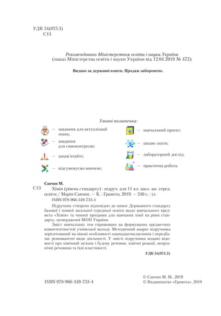 УДК 54(075.3)
C13
ISBN 978-966-349-733-4
© Савчин М. М., 2019
© Видавництво «Грамота», 2019
Савчин М.
Хімія (рівень стандарту) : під­руч. для 11 кл. закл. заг. серед.
освіти / Марія Сав­чин. — К. : Гра­мо­та, 2019. — 240 с. : іл.
ISBN 978-966-349-733-4
Підручник створено відповідно до вимог Державного стандарту
базової і повної загальної середньої освіти щодо навчального пред-
мета «Хімія» та чинної програми для навчання хімії на рівні стан-
дарту, затвердженої МОН України.
Зміст на­вчальних тем спрямовано на формування предметних
компетентностей учнівської молоді. Методичний апарат підручника
зорієнтований на вікові особливості одинадцятикласників і передба-
чає різноманітні види діяльності. У  змісті підручника подано відо-
мості про хімічний зв’язок і будову речовин, хімічні реакції, неорга-
нічні речовини та їхні властивості.
УДК 54(075.3)
C13
Умовні позначення:
—	 практична робота.
—	 завдання для актуалізації
знань;
—	 завдання
для самоконтролю;
—	 підсумовуємо вивчене;
—	 запам’ятайте;
—	 цікаво знати;
—	 лабораторний дослід;
—	 навчальний проект;
Рекомендовано Міністерством освіти і науки України
(наказ Міністерства освіти і науки України від 12.04.2019 № 472)
Видано за державні кошти. Продаж заборонено.
 
