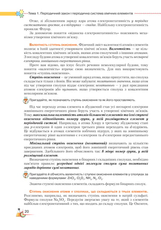20
Тема 1. Періодичний закон і періодична система хімічних елементів  
Отже, зі збільшенням заряду ядра атома електронегативність у періодах
систематично зростає, а в підгрупах — спадає. Найбільшу електро­нега­тив­ність
проявляє Флуор.
За допомогою поняття «відносна електронегативність» пояснюють меха­
нізми утворення хімічного зв’язку.
Валентність і ступінь окиснення. Фізичний зміст валентності атомів елементів
полягає в їхній здатності утворювати хімічні зв’язки. Валентність — це кіль-
кість ковалентних хімічних зв’язків, якими атом сполучений з іншими атомами.
З погляду будови атома в утворенні ковалентних зв’язків беруть участь неспарені
електрони зовнішнього енергетичного рівня.
Проте вам відомо, що існує безліч речовин немолекулярної будови, тому
поняття «валентність» втрачає свою визначеність. Для них використовують
поняття «ступінь окиснення».
Ступінь окиснення — це умовний заряд атома, якщо припустити, що сполука
складається тільки з йонів. Він може набувати: позитивного значення, якщо атом
під час утворення сполуки віддає електрони; негативного — у разі приєднання
атомом електронів або нульового, якщо утворюється сполука з ковалентним
неполярним зв’язком.
Пригадайте, як позначають ступінь окиснення та як його проставляють.
Під час переходу атома елемента в збуджений стан усі неспарені електрони
зовнішнього енергетичного рівня беруть участь в утворенні хімічних зв’язків.
Тому максимальна валентність атомів більшості елементів та їхні ступені
окиснення відповідають номеру групи, у якій розміщується елемент у
періодичній системі. Наприклад, в атома Хлору в третьому збудженому стані
два р-електрони й один s-електрон третього рівня переходять на d-підрівень.
Це відбувається в атомах елементів побічних підгруп, у яких на зовнішньому
енергетичному рівні валентними є s-електрони та d-електрони передостаннього
енергетичного рівня.
Мінімальний ступінь окиснення (негативний) визначають за кількістю
приєднаних атомом електронів, щоб його зовнішній енергетичний рівень став
завершеним. Здебільшого його обчислюють так: 8 мінус номер групи, у якій
розміщений елемент.
Визначаючи ступінь окиснення в бінарних і складніших сполуках, необхідно
пам’ятати правило: усередині однієї молекули сполуки сума позитивних
зарядів дорівнює сумі негативних.
Пригадайте й обчисліть валентність і ступені окиснення елементів у сполуках за
наведеними формулами: ZnCl2
, Cl2
O7
, NH3
, N2
, Cl2
.
Знаючи ступені окиснення елементів, складають формули бінарних сполук.
Ступінь окиснення атомів у сполуках, що складаються з трьох елементів.
Розглянемо, наприклад, як визначають ступінь окиснення в натрій сульфаті.
Формула сполуки Na2
SO4
. Передусім звертаємо увагу на те, який з елементів
найбільш електронегативний з тих, що входять до складу сполуки. Це Оксиген,
 