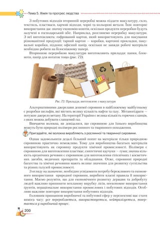 200
Тема 5. Хімія та прогрес людства  
З побутових відходів вторинній переробці можна піддати макулатуру, скло,
текстиль, пластмаси, харчові відходи, чорні та кольорові метали. Їхнє повторне
використання дає значну економію коштів, оскільки продукти переробки будуть
залучені в господарський обіг. Наприклад, розглянемо переробку макулатури.
З  неї виготовляють: гофрований картон, який  використовують для пакування
різноманітної продукції; тарний картон — коробки, картонні прокладки, паку-
вальні коробки, піддони; офісний папір, оскільки не завжди робочі матеріали
необхідно робити на білосніжному папері.
Вторинною переробкою макулатури виготовляють приладдя: папки, блок­
ноти, папір для нотаток тощо (рис. 73).
Альтернативними джерелами дешевої сировини в найближчому майбутньому
є розробки шельфів, які містять велику кількість нафти та газу. Метаногідрати —
потужне джерело метану. На території України є велика кількість горючих сланців,
з яких можна добувати сланцевий газ.
Вивчаючи волокна, ви довідалися, що сировиною для їхнього виробництва
можуть бути природні полімери рослинного та тваринного походження.
Пригадайте, які волокна виробляють з рослинної та тваринної сировини.
Однак задовольнити дедалі більший попит на матеріали тільки природною
сировиною практично неможливо. Тому для виробництва багатьох матеріалів
використовують як сировину продукти хімічної промисловості. Полімери є
сировиною для виготовлення пластмас, синтетичні каучуки — гуми; значна кіль-
кість органічних речовин є сировиною для виготовлення гігієнічних і косметич-
них засобів, медичних препаратів та обладнання. Отже, сировинні природні
багатства та хімічні речовини мають велике значення для розвитку суспільства
та різних галузей промисловості.
З огляду на зазначене, необхідно усвідомити потребу бережливого та економ-
ного використання природної сировини, виробити власні правила її викорис-
тання. Маємо розуміти, що для економічного розвитку держави та добробуту
людей важливо припинити непланову вирубку лісів, неекономне використання
ґрунтів, нераціональне використання промислових і побутових відходів. Особ­
ливо важливе повторне використання побутових відходів.
Головним принципом виробничої та побутової сфер у перспективі має стати
вимога часу: усе переробляється, використовується, нейтралізується, пове­р
­
тається у виробничий процес.
Рис. 73. Приладдя, виготовлене з макулатури
 