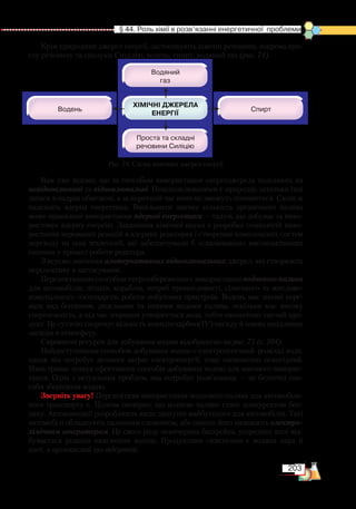 203
  § 44. Роль хімії в розв’язанні енергетичної  проблеми
Крім природних джерел енергії, застосовують хімічні речовини, зокрема про-
сту речовину та сполуки Сицілію, водень, спирт, водяний газ (рис. 74).
Вам уже відомо, що за способом використання енергоджерела поділяють на
невідновлювані та відновлювальні. Невідновлюваними є природні, оскільки їхні
запаси в надрах обмежені, а за короткий час вони не зможуть поновитися. Сюди ж
належить ядерна енергетика. Вивільнити значну кількість органічного палива
може правильне використання ядерної енергетики — галузі, що добуває та вико-
ристовує ядерну енергію. Завданням хімічної науки є розробка технологій вико-
ристання керованих реакцій в ядерних реакторах і створення комплексних систем
переходу на нові технології, які забезпечували б «спалювання» високоактивних
ізотопів у процесі роботи реактора.
З’ясуємо значення альтернативних відновлювальних джерел, які створюють
перспективу в застосуванні.
Перспективним способом енергозбереження є використання водневого палива
для автомобілів, літаків, кораблів, потреб промисловості, сільського та житлово-
комунального господарств, роботи побутових пристроїв. Водень має значні пере-
ваги над бензином, дизельним та іншими видами палива, оскільки має високу
енергоємність, а під час згоряння утворюється вода, тобто екологічно чистий про-
дукт. Це суттєво скорочує кількість викидів карбон(ІV) оксиду й інших шкідливих
оксидів в атмосферу.
Сировинні ресурси для добування водню відображено на рис. 75 (с. 204).
Найдоступнішим способом добування водню є електролітичний розклад води,
однак він потребує великих затрат електроенергії, тому економічно невигідний.
Нині триває пошук ефективних способів добування водню для масового викорис-
тання. Одна з актуальних проблем, яка потребує розв’язання, — це безпечні спо-
соби зберігання водню.
Зверніть увагу! Перспективи використання водневого палива для автомобіль-
ного транспорту є. Цілком імовірно, що водневе паливо стане конкурентом бен-
зину. Автокомпанії розробляють види двигунів майбутнього для автомобілів. Такі
автомобілі обладнують паливним елементом, або інакше його називають електро­
хімічним генератором. Це свого роду невичерпна батарейка, усередині якої від-
бувається реакція окиснення водню. Продуктами окиснення є водяна пара й
азот, а вуглекислий газ відсутній.
Рис. 74. Схема хімічних джерел енергії
 