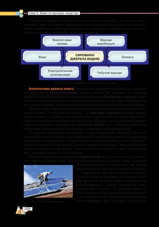 204
Тема 5. Хімія та прогрес людства  
Ученими-хіміками розроблено методи вилучення нафти, що містить висо-
комолекулярні вуглеводні, раціональні способи переробки вугілля, які передба-
чають утворення суміші вуглеводнів від змішування подрібненого вугілля з
нафтою й обробки цієї суміші воднем під тиском.
Альтернативні джерела енергії. Актуальним завданням сьогодення є освоєння
альтернативних відновлювальних джерел енергії. Це рослинні та тваринні
жири, які можуть бути використані для виробництва біологічного палива. З рос-
линної сировини найчастіше використовують ріпакову олію. Переваги біопалива:
екологічно безпечне; нетоксичне й неотруйне; розкладається мікроорганізмами.
Важливе значення для збереження природних ресурсів має використання міс-
цевого палива. У сільській місцевості — це рослинна сировина: відходи дерева,
тирса, солома, суха трава. З них виготовляють тюки для котлів. Популярним спо-
собом стає вирощування енергетичних рослин. Це може стати приводом до органі-
зації кооперативів з виробництва «зеленої» енергії. Їхнє створення сприятиме
енергонезалежності села, розвитку підприємництва та підприємливості.
В Україні проведено переговори з представниками фінської компанії
«Ferroplan», яка спеціалізується на реалізації екологічних проектів  з переробки
відходів та очищення води. Спроектовано економічно вигідні моделі встанов-
лення потужностей з переробки відходів і виробництва енергії. Надалі Агентство
опрацює можливості реалізації таких проектів з головами різних українських
міст, а також селищних і сільських рад.
Перспективним є використання енергії Сонця, що акумулюється за допомо-
гою сонячних батарей (рис. 76), колекторів та електростанцій. Вони обладнані
фотогальванічними елементами, які здатні
перетворювати енергію Сонця на електричну.
Сировиною для виготовлення сонячних
батарей є проста речовина та сполуки Силі-
цію. Ведуться пошуки нових матеріалів, які
перетворювали б сонячну енергію на елек-
тричну або теплову та накопичували її.
Розв’язання цієї проблеми належить хімікам.
Уже створено нову технологію спеціальних
перетворювачів для сонячних панелей на
Рис. 75. Схема сировини для добування водню
Рис. 76. Сонячні батареї
 