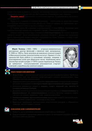 205
  § 44. Роль хімії в розв’язанні сировинної проблеми
основі Силіцію та карбіду Силіцію, що використовуються як напівпровідники.
Коефіцієнт їхньої корисної дії (30 %) значно більший від уже наявних.
Зверніть увагу! Технологія є екологічно чистою. Їх розміщують на косміч-
них апаратах.
Крім того, створено «сонячний колодязь» — технологію, за якою спеціальна
конструкція вбудовується в дах або фасад. Така установка діє ефективно, про-
пускаючи сонячне світло навіть у хмарну погоду.
В Україні діють 98 сонячних електростанцій. У січні 2018 р. збудована нова
сонячна електростанція під «зелений» тариф у Рівненській області.
Інакшесонячнуенергетикуназиваютьгеліоенергетикою.Цезначнодешевше
джерело енергії. Хоча виробництво сонячних батарей є фінансово затратним,
проте технологічні затрати швидко окуплюються. Нині Україна є одним з най-
більших виробників сонячних батерей.
Однією із засновниць сонячних систем для зберігання тепла вважають
М. Телкеш.
Марія Телкеш (1900—1995) — угорсько-американська
дослідниця, доктор філософії з фізичної хімії, винахідниця.
З 1939 по 1953 р. була залучена до вивчення сонячної енергії
в Массачусетському технологічному інституті. Однією з її спе­
ціальностей була робота із сольовими грілками, зокрема з
розплавленою сіллю для зберігання тепла. Улюбленим мате­
ріалом був натрій сульфат. У 1970-х роках переїхала до Техасу,
де займалася   консультуванням різноманітних стартап-﻿
компаній з виробництва сонячної енергії.
ПІД­СУ­МО­ВУ­Є
­
МО ВИВЧЕНЕ
•	 Енергетика — основа економічного зростання та розвитку країни. Проблема
зумовлена тим, що природні енергоресурси швидко виснажуються, тому
обмежується їхнє використання.
•	 Завданням хімії сьогодення є розробка комплексного використання паливних
ресурсів і впровадження альтернативних відновлювальних джерел енергії.
•	 Хімічними джерелами енергії є водень, спирт, водяний газ, проста та
складні речовини Силіцію.
•	 Джерела енергії за способом використання поділяють на невідновлювані та
відновлювальні. До невідновлюваних належать природні ресурси: нафта,
газ, вугілля, сланці, деревина, торф, ядерна енергетика.
•	 Альтернативними відновлювальними джерелами енергії є рослинна сиро­
вина, «зелена» енергетика, геліоенергетика тощо.
•	 Важливою проблемою використання енергетичних ресурсів є збереження
природи, чистоти води й повітря.
ЗАВ­ДАН­НЯ ДЛЯ СамоКОН­ТРО­ЛЮ
1.	 Поясніть, що є причиною виникнення енергетичної проблеми.
2.	 Охарактеризуйте відомі вам джерела енергії: а) природних ресурсів; б) вико­
ристання хімічних речовин.
 