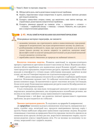 206
Тема 5. Хімія та прогрес людства  
3.	 Обґрунтуйте роль хімії в розв’язанні енергетичної проблеми.
4.	 Назвіть перспективні галузі енергетики й оцініть значення хімічних речовин
для їхнього розвитку.
5.	 Складіть самостійно опорну схему, що висвітлить нові хімічні методи, які
сприя­тимуть розв’язанню енергетичної проблеми.
6.	 Складіть рівняння реакцій за схемою: етан → хлороетан → етанол →﻿
→ етаналь → карбон(ІV) оксид → глюкоза → етанол. Поясніть, які з цих речо­
вин є енергетичними джерелами.
§ 45.
	
РОЛЬ ХІМІЇ В РОЗВ’ЯЗАННІ ЕКОЛОГІЧНОЇ ПРОБЛЕМИ
Опанувавши матеріал параграфа, ви зможете:
•	називати чинники, що спричиняють зміни в навколишньому середовищі:
природні й антропогенні; наслідки антропогенного впливу на довкілля;
•	усвідомлювати необхідність знань про властивості речовин для встанов-
лення їхнього впливу на власне здоров’я та довкілля; значення нової
філософії в хімії та власної громадянської позиції для реалізації концепції
сталого розвитку суспільства;
•	виробляти власне ставлення до природи як найвищої цінності.
Екологічні проблеми людства. Розвиток цивілізації та науково-технічного
прогресу спричинили зростання кількості населення на Землі. Відповідно збіль-
шилися обсяги виробництв для задоволення дедалі більших потреб у викорис-
танні продуктів харчування, енергетичних ресурсів, сировини. Збільшився обсяг
відходів в атмосфері й у стічних водах; побутовими відходами засмічені великі
площі, які могли б використовувати як сільськогосподарські угіддя.
У 1990-х роках міжнародна спільнота була серйозно стурбована проблемами
довкілля. Основними визнано такі: 1) глобальне потепління клімату; 2) ви­с
­
на­
ження озонового шару; 3) накопичення в ґрунті токсичних металів і пестицидів;
4) кислотні дощі; 5) виснаження природних ресурсів планети; 6) забруднення ве-
ликих територій радіонуклідами.
Стало очевидним, що внаслідок господарської діяльності людини в природі
порушилася динамічна рівновага, яка підтримувалася колообігами речовин, що
вплинуло на зміну хімічного складу навколишнього середовища.
Незаперечним є той факт, що розвиток хімічної промисловості спричинив
проблеми, що розглядаються як глобальні.
Чинники забруднення довкілля. Їх поділяють на природні й антропогенні.
До природних чинників належать виникнення землетрусів, виверження вул-
канів, стихійні лиха, космічний пил, продукти вивітрювання гірських порід і
ґрунтів. Однак найбільше забруднює навколишнє середовище людина. Бездумне
споживацьке ставлення до природних багатств упродовж тисячоліть призвело до
знищення цілих ареалів лісових рослин, жорстокого винищення тварин, спусто-
шення родючих земель і вирубування лісів. Усе це впливає на економіку та по-
літику, моральний стан і здоров’я людини.
 