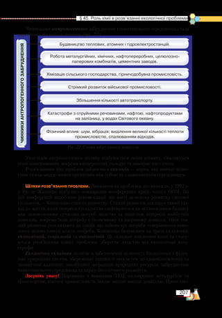 207
  § 45. Роль хімії в розв’язанні екологічної проблеми
Чинниками антропогенного забруднення навколишнього середовища стала
виробнича діяльність людини (рис. 77).
Унаслідок антропогенного впливу відбувається зміна клімату, з’являються
різні захворювання, зокрема канцерогенні, голодує та вимирає населення.
Розв’язанням цих проблем займається екологія — наука, яка вивчає відно-
сини та взаємодію живих організмів між собою та з навколишнім середовищем.
Шляхи розв’язання проблеми. Зважаючи на проблеми, що виникли, у 1992 р.
у  Ріо-де-Жанейро відбулася міжнародна конференція країн–членів ООН. На
цій конференції вироблено рекомендації, що взяті за основу розвитку світової
спільноти, — Концепцію сталого розвитку. Сталий розвиток декларує такий під-
хід до життя, коли інтереси суспільства скеровуються на встановлення балансу
між задоволенням сучасних потреб людства та захистом інтересів майбутніх
поколінь, зокрема їхню потребу в безпечному та здоровому довкіллі. Нині ста-
лий розвиток розглядають як такий, що забезпечує потреби теперішнього поко-
ління задовольнити власні потреби. Концепція базувалася на трьох складових:
економічній, со­ціальній та екологічній. Ці складові взаємопов’язані та стосу-
ються розв’язання однієї проблеми: зберегти людство від екологічної ката-
строфи.
Екологічна складова полягає в забезпеченні цілісності біологічних і фізич-
них природних систем, збереженні здатності екосистем до самовідновлення та
динамічної адаптації; запобіганні деградації природних ресурсів, забрудненню
навколишнього середовища та втраті біологічного розмаїття.
Зверніть увагу! Порівняно з викидами ТЕЦ, кольоровою металургією та
транспортом, хімічна промисловість завдає менше шкоди довкіллю. Проте спо-
Рис. 77. Схема забруднення довкілля
 