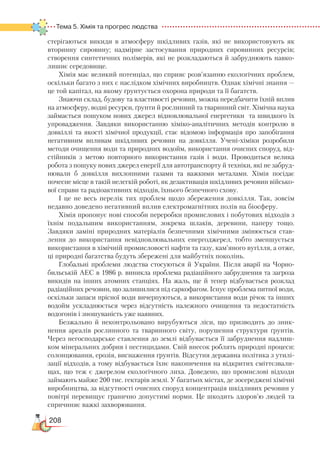 208
Тема 5. Хімія та прогрес людства  
стерігаються викиди в атмосферу шкідливих газів, які не використовують як
вторинну сировину; надмірне застосування природних сировинних ресурсів;
створення синтетичних полімерів, які не розкладаються й забруднюють навко-
лишнє середовище.
Хімія має великий потенціал, що сприяє розв’язанню екологічних проблем,
оскільки багато з них є наслідком хімічних виробництв. Однак хімічні знання —
це той капітал, на якому ґрунтується охорона природи та її багатств.
Знаючи склад, будову та властивості речовин, можна передбачити їхній вплив
на атмосферу, водні ресурси, ґрунти й рослинний та тваринний світ. Хімічна наука
займається пошуком нових джерел відновлювальної енергетики та швидкого їх
упровадження. Завдяки використанню хіміко-аналітичних методів контролю в
довкіллі та якості хімічної продукції, стає відомою інформація про запобігання
негативним впливам шкідливих речовин на довкілля. Учені-хіміки розробили
методи очищення води та природних водойм, використання очисних споруд, від-
стійників з метою повторного використання газів і води. Проводиться велика
робота з пошуку нових джерел енергії для автотранспорту й техніки, які не забруд-
нювали б довкілля вихлопними газами та важкими металами. Хімія посідає
почесне місце в такій нелегкій роботі, як дезактивація шкідливих речовин військо-
вої справи та радіоактивних відходів, їхнього безпечного схову.
І це не весь перелік тих проблем щодо збереження довкілля. Так, зовсім
недавно доведено негативний вплив електромагнітних полів на біосферу.
Хімія пропонує нові способи переробки промислових і побутових відходів з
їхнім подальшим використанням, зокрема шлаків, деревини, паперу тощо.
Завдяки заміні природних матеріалів безпечними хімічними змінюється став-
лення до використання невідновлювальних енергоджерел, тобто зменшується
використання в хімічній промисловості нафти та газу, кам’яного вугілля, а отже,
ці природні багатства будуть збережені для майбутніх поколінь.
Глобальні проблеми людства стосуються й України. Після аварії на Чорно-
бильській АЕС в 1986 р. виникла проблема радіаційного забруднення та загроза
викидів на інших атомних станціях. На жаль, ще й тепер відбувається розклад
радіаційних речовин, що залишилися під саркофагом. Існує проблема питної води,
оскільки запаси прісної води вичерпуються, а використання води річок та інших
водойм ускладнюється через відсутність належного очищення та недостатність
водогонів і зношуваність уже наявних.
Безжально й неконтрольовано вирубуються ліси, що призводить до зник-
нення ареалів рослинного та тваринного світу, порушення структури ґрунтів.
Через негосподарське ставлення до землі відбувається її забруднення надлиш-
ком мінеральних добрив і пестицидами. Свій внесок роблять природні процеси:
солонцювання, ерозія, виснаження ґрунтів. Відсутня державна політика з утилі-
зації відходів, а тому відбувається їхнє накопичення на відкритих сміттєзвали-
щах, що теж є джерелом екологічного лиха. Доведено, що промислові відходи
займають майже 200 тис. гектарів землі. У багатьох містах, де зосереджені хімічні
виробництва, за відсутності очисних споруд концентрація шкідливих речовин у
повітрі перевищує гранично допустимі норми. Це шкодить здоров’ю людей та
спричиняє важкі захворювання.
 