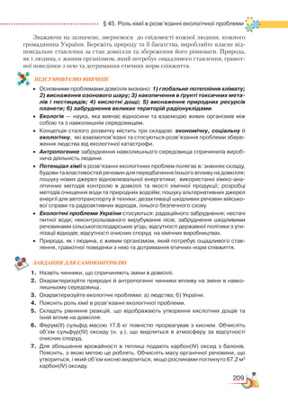 209
  § 45. Роль хімії в розв’язанні екологічної проблеми
Зважаючи на зазначене, звернемося до свідомості кожної людини, кожного
громадянина України. Бережіть природу та її багатства, виробляйте власне від-
повідальне ставлення за стан довкілля та збереження його рівноваги. Природа,
як і людина, є живим організмом, який потребує ощадливого ставлення, грамот-
ної поведінки з нею та дотримання етичних норм співжиття.
ПІД­СУ­МО­ВУ­Є
­
МО ВИВЧЕНЕ
•	 Основними проблемами довкілля визнано: 1) глобальне потепління кліма­ту;
2) виснаження озонового шару; 3) накопичення в ґрунті токсичних мета-
лів і пестицидів; 4) кислотні дощі; 5) виснаження природних ресурсів
планети; 6) забруднення великих територій радіонуклідами.
•	 Екологія — наука, яка вивчає відносини та взаємодію живих організмів між
собою та з навколишнім середовищем.  
•	 Концепція сталого розвитку містить три складові: економічну, соціальну й
екологічну,  які взаємопов’язані та стосуються розв’язання проблеми збере­
ження людства від екологічної катастрофи.
•	 Антропогенне забруднення навколишнього середовища спричинила вироб­
нича діяльність людини.
•	 Потенціал хімії в розв’язанні екологічних проблем полягає в: знаннях складу,
будови та властивостей речовин для передбачення їхнього впливу на довкілля;
пошуку нових джерел відновлювальної енергетики;  використанні хіміко-ана­
літичних методів контролю в довкіллі та якості хімічної продукції; розробці
методів очищення води та природних водойм; пошуку альтернативних джерел
енергії для автотранспорту й техніки; дезактивації шкідливих речовин військо­
вої справи та радіоактивних відходів, їхнього безпечного схову.
•	 Екологічні проблеми України стосуються: радіаційного забруднення; нестачі
питної води; неконтрольованого вирубування лісів; забруднення шкідливими
речовинами сільськогосподарських угідь; відсутності державної політики з ути­
лізації відходів; відсутності очисних споруд  на хімічних виробництвах.
•	 Природа, як і людина, є живим організмом, який потребує ощадливого став­
лення, грамотної поведінки з нею та дотримання етичних норм співжиття.
ЗАВ­ДАН­НЯ ДЛЯ СамоКОН­ТРО­ЛЮ
1.	 Назвіть чинники, що спричиняють зміни в довкіллі.
2.	 Охарактеризуйте природні й антропогенні чинники впливу на зміни в навко­
лишньому середовищі.
3.	 Охарактеризуйте екологічні проблеми: а) людства; б) України.
4.	 Поясніть роль хімії в розв’язанні екологічної проблеми.
5.	 Складіть рівняння реакцій, що відображають утворення кислотних дощів та
їхній вплив на довкілля.
6.	 Ферум(ІІ) сульфід масою 17,6 кг повністю прореагував з киснем. Обчисліть
об’єм сульфур(ІV) оксиду (н. у.), що виділиться в атмосферу за відсутності
очисних споруд.
7.	 Для збільшення врожайності в теплиці подають карбон(ІV) оксид з балонів.
Поясніть, з якою метою це роблять. Обчисліть масу органічної речовини, що
утвориться, і який об’єм кисню виділиться, якщо рослинами поглинуто 67,2 м3
карбон(ІV) оксиду.
 
