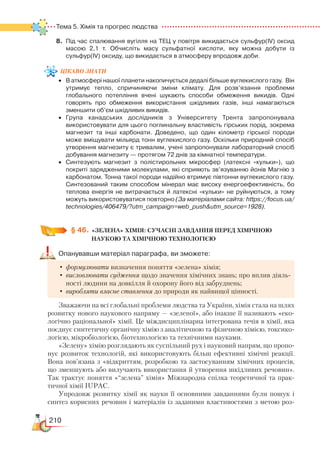 210
Тема 5. Хімія та прогрес людства  
8.	 Під час спалювання вугілля на ТЕЦ у повітря викидається сульфур(ІV) оксид
масою 2,1 т. Обчисліть масу сульфатної кислоти, яку можна добути із
сульфур(ІV) оксиду, що викидається в атмосферу впродовж доби.
цікаво
знати•	 В атмосфері нашої планети накопичується дедалі більше вуглекислого газу.  Він
утримує тепло, спричиняючи зміни клімату. Для розв’язання проблеми
глобального потепління вчені шукають способи обмеження викидів. Одні
говорять про обмеження використання шкідливих газів, інші намагаються
зменшити об’єм шкідливих викидів.
•	 Група канадських дослідників з Університету Трента запропонувала
ви­користовувати для цього поглинальну властивість гірських порід, зокрема
магнезит та інші карбонати. Доведено, що один кілометр гірської породи
може вміщувати мільярд тонн вуглекислого газу. Оскільки природний спосіб
утворення магнезиту є тривалим, учені запропонували лабораторний спосіб
добування магнезиту — протягом 72 днів за кімнатної температури.
•	 Синтезують магнезит з полістирольних мікросфер (латексні «кульки»), що
покриті зарядженими молекулами, які сприяють зв’язуванню йонів Магнію з
карбонатом. Тонна такої породи надійно втримує півтонни вуглекислого газу.
Синтезований таким способом мінерал має високу енергоефективність, бо
теплова енергія не витрачається й латексні «кульки» не руйнуються, а тому
можуть використовуватися повторно (За матеріалами сайта: https://focus.ua/
technologies/406479/?utm_campaign=web_pushutm_source=1928).
§ 46.
	
«ЗЕЛЕНА» ХІМІЯ: СУЧАСНІ ЗАВДАННЯ ПЕРЕД ХІМІЧНОЮ
НАУКОЮ ТА ХІМІЧНОЮ ТЕХНОЛОГІЄЮ
Опанувавши матеріал параграфа, ви зможете:
•	формулювати визначення поняття «зелена» хімія;
•	висловлювати судження щодо значення хімічних знань; про вплив діяль-
ності людини на довкілля й охорону його від забруднень;
•	виробляти власне ставлення до природи як найвищої цінності.
Зважаючи на всі глобальні проблеми людства та України, хімія стала на шлях
розвитку нового наукового напряму — «зеленої», або інакше її називають «еко-
логічно раціональної» хімії. Це міждисциплінарна інтегрована течія в хімії, яка
поєднує синтетичну органічну хімію з аналітичною та фізичною хімією, токсико-
логією, мікробіологією, біотехнологією та технічними науками.
«Зелену» хімію розглядають як суспільний рух і науковий напрям, що пропо-
нує розвиток технологій, які використовують більш ефективні хімічні реакції.
Вона пов’язана з «відкриттям, розробкою та застосуванням хімічних процесів,
що зменшують або вилучають використання й утворення шкідливих речовин».
Так трактує поняття «“зелена” хімія» Міжнародна спілка теоретичної та прак-
тичної хімії IUPAC.
Упродовж розвитку хімії як науки її основними завданнями були пошук і
синтез корисних речовин і матеріалів із заданими властивостями з метою роз­
 
