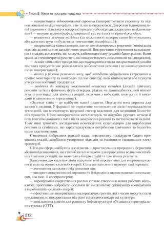 212
Тема 5. Хімія та прогрес людства  
— використання відновлювальної сировини (використовувати сировину та від-
новлювальні вихідні матеріали, а не ті, що виснажуються. Джерелом відновлюваль-
ної сировини є сільськогосподарські продукти або відходи; джерелами невідновлю-
ваної — викопне паливо (нафта, природний газ, вугілля) чи гірничі розробки;
— уникнення хімічних похідних (за можливості використання блокувальних
або захисних груп чи будь-яких тимчасових модифікацій);
— використання каталізаторів, але не стехіометричних реагентів (мінімізація
відходів за допомогою каталітичних реакцій. Використання ефективних каталізато-
рів і в малих кількостях, що можуть здійснювати одну реакцію багаторазово. Вони
кращі за стехіометричні реагенти, які використовують з надлишком та одноразово);
— дизайн хімікатів і продуктів, що погіршуються після використання (дизайн
хімічних продуктів має розкладатися до безпечних речовин і не накопичуватися
після використання);
— аналіз у режимі реального часу, щоб запобігти забрудненню (втручання в
процес моніторингу та контролю під час синтезу, щоб мінімізувати або усунути
утворення побічних продуктів);
— зведення до мінімуму можливості нещасних випадків (дизайн хімічних
речовин та їхніх фізичних форм (твердих, рідких чи газоподібних), щоб мінімі-
зувати потенціал для хімічних аварій, включно з вибухами, пожежами й вики-
дами в навколишнє середовище).
«Зелена» хімія — це майбутнє нашої планети. Передусім вона корисна для
здоров’я людини. У фармації це сприятиме виготовленню ліків і впровадженню
технологій, що вивчатимуть широкий спектр важливих для медицини біологіч-
них процесів. Щодо використання каталізаторів, то потрібно усувати метали й
інші токсичні домішки з ліків після завершення реакцій та застосовувати надійні.
Тому нині тривають дослідження неметалічних каталізаторів для вироблення
речовин із сумішами, що характеризуються потрібними хімічними та біологіч-
ними властивостями.
Створення вибіркових реакцій надає перспективу ліквідувати багато про-
міжних стадій, запобігати утворенню відходів та економити споживання елек-
троенергії.
Ще одна сфера майбутніх досліджень — пристосування природних ферментів
або винайдення нових, які стали б каталізаторами для проведення великомасштаб-
них хімічних реакцій, що вимагають багато стадій та токсичних реагентів.
Зазначимо, що «зелена» хімія відкриває нові перспективи для енергонезалеж-
ності села на основі «зеленої» енергії. Сільське населення отримує такі переваги:
— зменшення залежності від ринкових цін;
— використання рослинної сировини та її відходів із значно економнішим пали-
вом, ніж газо- й електроенергія;
— вирощування енергетичних рослин сприяє створенню нових робочих місць,
а отже, зростанню добробуту, оскільки це вможливлює організацію кооперативів
з виробництва «зеленої» енергії;
— ефективніше використання малородючих ґрунтів, які з часом можуть стати
придатними до використання під різні сільськогосподарські культури;
— вивільнення коштів для розвитку інфраструктури об’єднаних територіаль-
них громад (ОТГ).
 