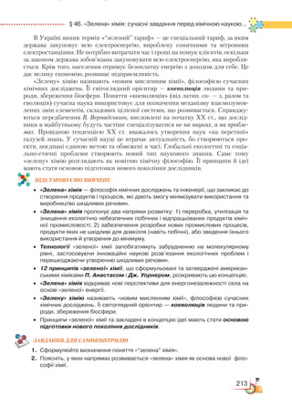 213
  § 46. «Зелена» хімія: сучасні завдання перед хімічною наукою...
В Україні виник термін «“зелений” тариф» — це спеціальний тариф, за яким
держава закуповує всю електроенергію, вироблену сонячними та вітровими
електростанціями. Не потрібно витрачати час і гроші на пошук клієнтів, оскільки
за законом держава зобов’язана закуповувати всю електроенергію, яка виробля-
ється. Крім того, населення отримує безоплатну енергію з доходом для себе. Це
дає велику економію, розвиває підприємливість.
«Зелену» хімію називають «новим мисленням хімії», філософією сучасних
хімічних досліджень. Її світоглядний орієнтир — коеволюція людини та при-
роди, збереження біосфери. Поняття «коеволюція» (від латин. со- — з, разом та
еволюція) сучасна наука використовує для позначення механізму взаємозумов-
лених змін елементів, складових цілісної системи, що розвивається. Справджу-
ються передбачення В. Вернадського, висловлені на початку ХХ ст., що дослід-
ники в майбутньому будуть частіше спеціалізуватися не на науках, а на пробле-
мах. Провідною тенденцією ХХ ст. вважалось утворення наук «на перетині»
галузей знань. У сучасній науці це втрачає актуальність, бо створюються про-
екти, поєднані єдиною метою та обмежені в часі. Глобальні екологічні та соціа­
льно-етичні проблеми створюють новий тип наукового знання. Саме тому
«зелену» хімію розглядають як новітню хімічну філософію. Її принципи й ідеї
мають стати основою підготовки нового покоління дослідників.
ПІД­СУ­МО­ВУ­Є
­
МО ВИВЧЕНЕ
•	 «Зелена» хімія — філософія хімічних досліджень та інженерії, що закликає до
створення продуктів і процесів, які дають змогу мінімізувати використання та
виробництво шкідливих речовин.
•	 «Зелена» хімія пропонує два напрями розвитку: 1) переробка, утилізація та
знищення екологічно небезпечних побічних і відпрацьованих продуктів хіміч­
ної промисловості; 2) забезпечення розробки нових промислових процесів,
продукти яких не шкідливі для довкілля (навіть побічні), або зведення їхнього
використання й утворення до мінімуму.
•	 Технології «зеленої» хімії запобігатимуть забрудненню на молекулярному
рівні, застосовуючи інноваційні наукові розв’язання екологічних проблем і
перешкоджаючи утворенню шкідливих речовин.
•	 12 принципів «зеленої» хімії, що сформульовані та затверджені американ­
ськими хіміками П. Анастасом і Дж. Уорнером, розкривають цю концепцію.
•	 «Зелена» хімія відкриває нові перспективи для енергонезалежності села на
основі «зеленої» енергії.
•	 «Зелену» хімію називають «новим мисленням хімії», філософією сучасних
хімічних досліджень. Її світоглядний орієнтир — коеволюція людини та при­
роди, збереження біосфери.
•	 Принципи «зеленої» хімії та закладені в концепцію ідеї мають стати основою
підготовки нового покоління дослідників.
ЗАВ­ДАН­НЯ ДЛЯ СамоКОН­ТРО­ЛЮ
1.	 Сформулюйте визначення поняття «“зелена” хімія».
2.	 Поясніть, у яких напрямах розвивається «зелена» хімія як основа нової  філо­
софії хімії.
 