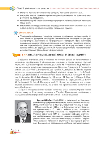 214
Тема 5. Хімія та прогрес людства  
3.	 Поясніть причини виникнення концепції 12 принципів «зеленої» хімії.
4.	 Висловте власне судження про вплив діяльності людини на довкілля й охо­
рону його від забруднень.
5.	 Охарактеризуйте своє ставлення до природи як найвищої цінності та вашого
місця в ній.
6.	 Висловте власне судження щодо впровадження технологій «зеленої» хімії та її
ефективності в збереженні природи та здоров’я людини.
цікаво
знати
•	 Українські вчені активно працюють у напрямі дослідження наноматеріалів, до
яких належать фулерени, нанотрубки та нановолокна, нанопористі структури,
нанодисперсії, наноплівки й нанокристалічні  матеріали. Вони набувають
поширення завдяки унікальним тепловим, електричним і магнітним власти­
востям. Науковці відділу фізико-неорганічної хімії Інституту загальної та неор­
ганічної хімії ім. В. Вернадського HAH України розробляють технологію ство-
рення вуглецевих самозбірних наноматеріалів.
§ 47.
 
ВИДАТНІ УКРАЇНСЬКІ ВЧЕНІ-ХІМІКИ ТА ХІМІКИ-ПЕДАГОГИ
Упродовж вивчення хімії в основній та старшій школі ви ознайомилися з
видатними зарубіжними й вітчизняними вченими в різних галузях хімічної
науки. Вам відомі біографії та наукова діяльність М. Ломоносова та Д. Менделє-
єва, засновників атомістики давньогрецьких філософів Арістотеля й Демокріта,
хіміків Дж. Дальтона, Є. Берцеліуса, Дж. Прістлі, А. Лавуазьє, В. Шеєле, перших
учених, які розпочали роботу з класифікації хімічних елементів, — Й. Деберей-
нера та Дж. Ньюлендса. В історію хімічної науки ввійшли А. Авогадро, М. Беке-
тов, С. Арреніус, Ж.-Л. Гей-Люссак, М. Шеврель і М. Бертло, Е. Фішер, А. Фур-
круа, Л. Полінг, українські хіміки І. Горбачевський, В. Вернадський, А. Бунге,
М. Зелінський, О. Бах, Л. Писаржевський. У 10 класі ви дізналися про основні
наукові досягнення жінок-хіміків, які у свій час примножували здобутки цієї
чудодійної науки.
Та було б несправедливо не назвати імена тих, хто за останні 50 років творив
хімічну науку та її методику навчання в Україні. Продовжимо знайомство з
молодшою плеядою українських учених-хіміків і хіміків-педагогів.
Анатолій Бабко (1905–1968) — хімік-аналі­тик. Навчався
на хімічному факультеті Київського політехнічного інституту
(КПІ), який закінчив у  1927 р., працював у  ньому в 1930–
1933 рр., а потім до 1941 р. — у Київському інституті харчо­
вої промисловості. З 1941 р. займав посаду завідувача
лабораторії Інституту загальної та неорганічної хімії АН
України, водночас з 1944 р. — завідувач кафедри аналітич­
ної хімії Київського державного університету (КДУ). Вивчав
рівноважний стан комплексних сполук у розчинах. Обґрун­
тував загальні положення ступінчастої дисоціації в розчи­
нах. Дослідження стосувалися проблем хімії комплексних
 