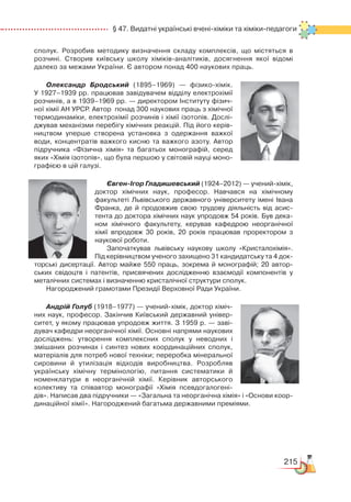 215
  § 47. Видатні українські вчені-хіміки та хіміки-педагоги
сполук. Розробив методику визначення складу комплексів, що містяться в
розчині. Створив київську школу хіміків-аналітиків, досягнення якої відомі
далеко за межами України. Є автором понад 400 наукових праць.
Олександр Бродський (1895–1969) — фізико-хімік.
У 1927–1939 рр. працював завідувачем відділу електрохімії
розчинів, а в 1939–1969 рр. — директором Інституту фізич­
ної хімії АН УРСР. Автор  понад 300 наукових праць з хімічної
термодинаміки, електрохімії розчинів і хімії ізотопів. Дослі­
джував механізми перебігу хімічних реакцій. Під його керів­
ництвом уперше створена установка з одержання важкої
води, концентратів важкого кисню та важкого азоту. Автор
підручника «Фізична хімія» та багатьох монографій, серед
яких «Хімія ізотопів», що була першою у світовій науці моно­
графією в цій галузі.
Євген-Ігор Гладишевський (1924–2012) — учений-хімік,
доктор хімічних наук, професор. Навчався на хімічному
факультеті Львівського державного університету імені Івана
Франка, де й продовжив свою трудову діяльність від асис­
тента до доктора хімічних наук упродовж 54 років. Був дека­
ном хімічного факультету, керував кафедрою неорганічної
хімії впродовж 30 років, 20  років працював проректором з
наукової роботи.
Започаткував львівську наукову школу «Кристалохімія».
Під керівництвом ученого захищено 31 кандидатську та 4 док­
торські дисертації. Автор майже 550 праць, зокрема й монографій; 20 автор­
ських свідоцтв і патентів, присвячених дослідженню взаємодії компонентів у
металічних системах і визначенню кристалічної структури сполук.
Нагороджений грамотами Президії Верховної Ради України.
Андрій Голуб (1918–1977) — учений-хімік, доктор хіміч­
них наук, професор. Закінчив Київський державний універ­
ситет, у якому працював упродовж життя. З 1959 р. — заві­
дувач кафедри неорганічної хімії. Основні напрями наукових
досліджень: утворення комплексних сполук у неводних і
змішаних розчинах і синтез нових координаційних сполук,
матеріалів для потреб нової техніки; переробка мінеральної
сировини й утилізація відходів виробництва. Розробляв
українську хімічну термінологію, питання систематики й
номенклатури в неорганічній хімії. Керівник авторського
колективу та співавтор монографії «Хімія псевдогалогені­
дів». Написав два підручники — «Загальна та неорганічна хімія» і «Основи коор­
динаційної хімії». Нагороджений багатьма державними преміями.
 