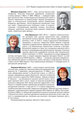 217
  § 47. Видатні українські вчені-хіміки та хіміки-педагоги
Михайло Корнілов (1937) — xімік, доктор хімічних наук,
професор. Закінчив Київський державний університет,
у якому працює з 1962 р. У 1988–1998 рр. — завідувач кафе­
дри органічної хімії. Голова Української національної комісії з
хімічної термінології та номенклатури. Наукові дослідження:
хімія та спектроскопія гетероциклів, хімічна термінологія.
Спів­автор двотомника «Англо-українсько-російський слов­
ник: хімія», «Термінологічного посібника з хімії» та інтернет-
словника «Чотиримовний науковий словник (англійська,
німецька, українська, російська мови) наукової термінології
(хімія, теоретична хімія, фізика)».
Ніна Буринська (1927–2017) — педагог, класик вітчизня­
ної методики хімії, доктор педагогічних наук, професор,
заслужений учитель України, автор перших українських під­
ручників з хімії. З 1974 р. понад 4 десятиліття безперервно
працювала в Інституті педагогіки НАПН України старшим
науковим співробітником лабораторії методики хімії. Брала
участь у ІХ Національних педагогічних читаннях у Болгарії,
Всесоюзній нараді в м. Баку, що стосувалася навчання хімії у
зв’язку із запровадженням удосконалених програм. Учасниця
науково-практичної конференції вчителів хімії Гродненської
області в Білорусі. З 1979 р. працювала на посаді завідувачки
сектору методики хімії, а згодом керувала відділом методики біології та хімії
Інституту педагогіки НАПН України, з 1994 р. — головним науковим співробітни­
ком лабораторії хімічної та біологічної освіти. Авторка статей журналу «Біологія
і хімія в школі» МОН України. Під її керівництвом захищено 17 кандидатських і 5
докторських дисертацій.
Людмила Величко (1945) — учена-педагог, доктор педа­
гогічних наук, професор. Закінчила Київський державний уні­
верситет ім. Т. Шевченка, хімічний факультет. З 1994 р. очо­
лила лабораторію хімічної та біологічної освіти, а  з  2015 р.
працює завідувачкою відділу біологічної, хімічної та фізичної
освіти Інституту педагогіки НАПН України. Наукові інтереси
Л. Величко — це методологія шкільної хімічної освіти, мето­
дика навчання хімії в школі, теорія та практика розроблення
шкільного підручника хімії. Автор шкільних підручників з хімії.
Разом із співробітниками лабораторії розробила навчально-
методичний комплект з  хімії для 8–11-х класів (підручники,
посібник для практичних робіт, дидактичні матеріали, збірники тестових завдань,
довідник), який відзначено першою премією АПН України за 1999 р. Під її керів­
ництвом з 2000 р. у лабораторії розроб­лено проекти концепцій шкільної хімічної
та біологічної освіти, критерії оцінювання навчальних досягнень учнів з хімії, біо­
логії та природознавства, посібники для вчителів з методики навчання хімії у
8–10-х класах.
Головний редактор журналу «Біологія і хімія в школі».
 