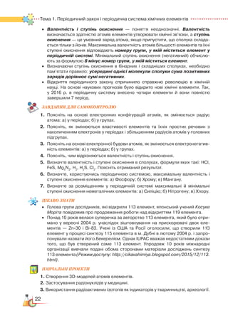 22
Тема 1. Періодичний закон і періодична система хімічних елементів  
•	 Валентність і ступінь окиснення — поняття неоднозначні. Валентність
визначається здатністю атомів елементів утворювати хімічні зв’язки, а ступінь
окиснення — це умовний заряд атома, якщо припустити, що сполука склада­
ється тільки з йонів. Максимальна валентність атомів більшості елементів та їхні
ступені окиснення відповідають номеру групи, у якій міститься елемент у
періодичній системі. Мінімальний ступінь окиснення (негативний) обчислю­
ють за формулою 8 мінус номер групи, у якій міститься елемент.
•	 Визначаючи ступінь окиснення в бінарних і складніших сполуках, необхідно
пам’ятати правило: усередині однієї молекули сполуки сума позитивних
зарядів дорівнює сумі негативних.
•	 Відкриття періодичного закону спричинило справжню революцію в хімічній
науці. На основі наукових прогнозів було відкрито нові хімічні елементи. Так,﻿
у 2016 р. в періодичну систему внесено чотири елементи й вони повністю
завершили 7 період.
ЗАВ­ДАН­НЯ ДЛЯ СамоКОН­ТРО­ЛЮ
1.	 Поясніть на основі електронних конфігурацій атомів, як змінюється радіус
атома: а) у періодах; б) у групах.
2.	 Поясніть, як змінюються властивості елементів та їхніх простих речовин з
накопиченням електронів у періодах і збільшенням радіусів атомів у головних
підгрупах.
3.	 Поясніть на основі електронної будови атомів, як змінюється електронегатив­
ність елементів: а) у періодах; б) у групах.
4.	 Поясніть, чим відрізняються валентність і ступінь окиснення.
5.	 Визначте валентність і ступені окиснення в сполуках, формули яких такі: НCl,
FeS, Mg3
N2
, H2
, H2
S, Cl2
. Поясніть отриманий результат.
6.	 Визначте, користуючись періодичною системою, максимальну валентність і
ступені окиснення елементів: а) Фосфору; б) Хрому; в) Мангану.
7.	 Визначте за розміщенням у періодичній системі максимальні й мінімальні
ступені окиснення неметалічних елементів: а) Силіцію; б) Нітрогену; в) Хлору.
ЦІКАВО ЗНАТИ
•	 Голова групи дослідників, які відкрили 113 елемент, японський учений Косуке
Моріта повідомив про продовження роботи над відкриттям 119 елемента.
•	 Понад 10 років велася суперечка за авторство 113 елемента, який було отри­
мано у вересні 2004 р. унаслідок зіштовхування на прискорювачі двох еле­
ментів — Zn-30 і Bi-83. Учені із США та Росії оголосили, що створили 113
елемент у процесі синтезу 115 елемента в м. Дубні в лютому 2004 р. і запро­
понували назвати його Бекерелієм. Однак IUPAC вважав недостатніми докази
того, що був створений саме 113 елемент. Упродовж 10 років міжнародні
організації вивчали подані обома сторонами матеріали досліджень синтезу
113 елемента (Режим доступу: http://cikavahimiya.blogspot.com/2015/12/113.
html).
НАВЧАЛЬНІ ПРОЕКТИ
1. Створення 3D-моделей атомів елементів.
2. Застосування радіонуклідів у медицині.
3. Використання радіоактивних ізотопів як індикаторів у тваринництві, археології.
 