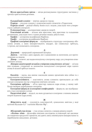 229
Вузли кристалічних ґраток — місця розташування структурних частинок у
ґратках кристалічних речовин.
Г
Гальванічний елемент — хімічне джерело струму.
Гідриди — сполуки лужних і лужноземельних елементів з Гідрогеном.
Гідроліз солей — реакції обміну йонів солі з водою, унаслідок чого утворю-
ється слабкий електроліт.
Геліоенергетика — альтернативне джерело енергії.
Генетичний зв’язок — зв’язок між простими, між простими та складними
речовинами, унаслідок чого з одних речовин можна добути інші.
Графен — алотропна модифікація Карбону.
Графіт — алотропна модифікація Карбону.
Графічні електронні формули — відображають структуру електронних обо-
лонок атомів, у яких використовують квадрат, що символізує орбіталь,
і стрілки, які позначають електрони.
Д
Деревина — природний сировинний матеріал.
Диполь — система з двох зарядів, які є однаковими за значенням, але проти-
лежними за знаком.
Донор — елемент, що надав неподілену електронну пару для утворення кова-
лентного зв’язку.
Донорно-акцепторний механізм утворення ковалентного зв’язку — зв’язок
між атомами, утворений за допомогою неподіленої електронної пари одного
атома й вільної орбіталі іншого.
Е
Екологія — наука, яка вивчає взаємодію живих організмів між собою та з
навколишнім середовищем.
Електронегативність — властивість атома елемента притягувати до себе
спільні електрони під час утворення хімічних зв’язків.
Електронна орбіталь — об’єм простору навколо ядра атома, у якому най-
більш імовірне перебування електрона.
Електронні формули (електронні конфігурації) — формули, що відобража-
ють стан електронів в атомі.
Енергетичні рівні — віддалі, на яких рухаються електрони з певним запасом
енергії відносно ядра атома.
Ж
Жорсткість води — сукупність властивостей, зумовлених вмістом у воді
катіо­нів Кальцію Са2+
 
і катіонів Магнію Мg2+
.
З
Збуджений стан атома — стан атома елемента з вищим рівнем енергії.
«Зелена» хімія — філософія хімічних досліджень та інженерії, що закликає
до створення продуктів і процесів, які дають змогу мінімізувати використання та
виробництво шкідливих речовин.
 